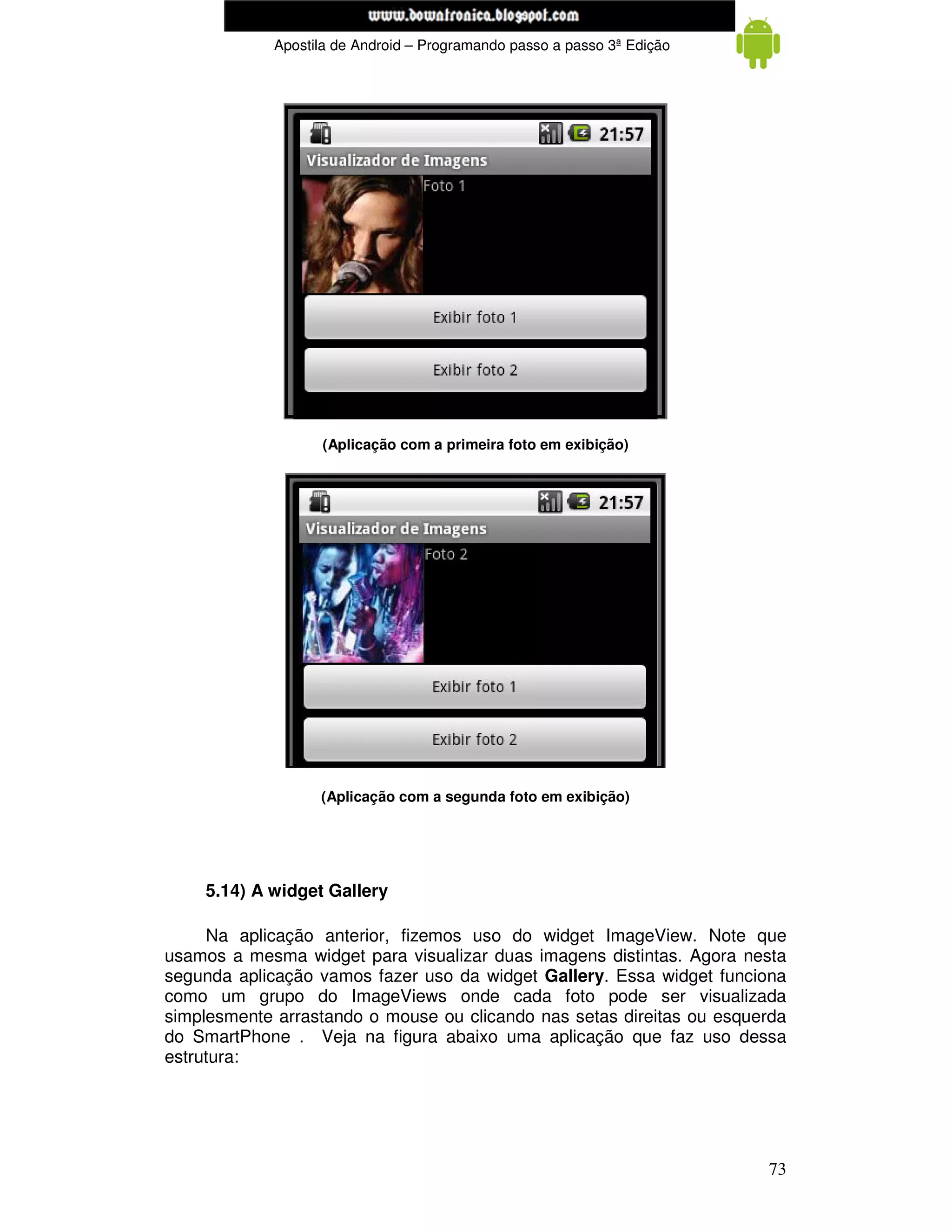 www.mecatronicadegaragem.blogspot.com
             Apostila de Android – Programando passo a passo 3ª Edição




                   (Aplicação com a primeira foto em exibição)




                   (Aplicação com a segunda foto em exibição)




    5.14) A widget Gallery

     Na aplicação anterior, fizemos uso do widget ImageView. Note que
usamos a mesma widget para visualizar duas imagens distintas. Agora nesta
segunda aplicação vamos fazer uso da widget Gallery. Essa widget funciona
como um grupo do ImageViews onde cada foto pode ser visualizada
simplesmente arrastando o mouse ou clicando nas setas direitas ou esquerda
do SmartPhone . Veja na figura abaixo uma aplicação que faz uso dessa
estrutura:




                                                                         73
 