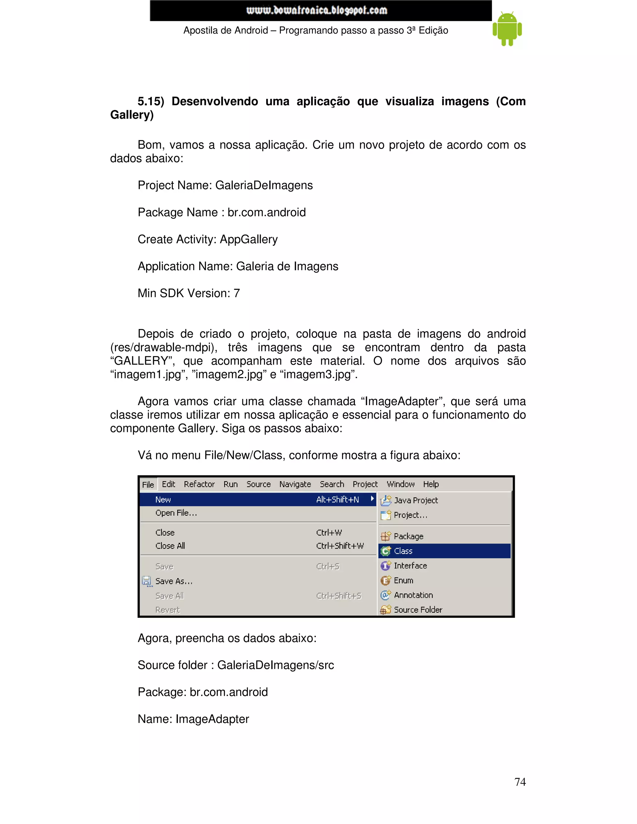 www.mecatronicadegaragem.blogspot.com
             Apostila de Android – Programando passo a passo 3ª Edição




     5.15) Desenvolvendo uma aplicação que visualiza imagens (Com
Gallery)

    Bom, vamos a nossa aplicação. Crie um novo projeto de acordo com os
dados abaixo:

     Project Name: GaleriaDeImagens

     Package Name : br.com.android

     Create Activity: AppGallery

     Application Name: Galeria de Imagens

     Min SDK Version: 7


      Depois de criado o projeto, coloque na pasta de imagens do android
(res/drawable-mdpi), três imagens que se encontram dentro da pasta
“GALLERY”, que acompanham este material. O nome dos arquivos são
“imagem1.jpg”, ”imagem2.jpg” e “imagem3.jpg”.

     Agora vamos criar uma classe chamada “ImageAdapter”, que será uma
classe iremos utilizar em nossa aplicação e essencial para o funcionamento do
componente Gallery. Siga os passos abaixo:

     Vá no menu File/New/Class, conforme mostra a figura abaixo:




     Agora, preencha os dados abaixo:

     Source folder : GaleriaDeImagens/src

     Package: br.com.android

     Name: ImageAdapter




                                                                          74
 