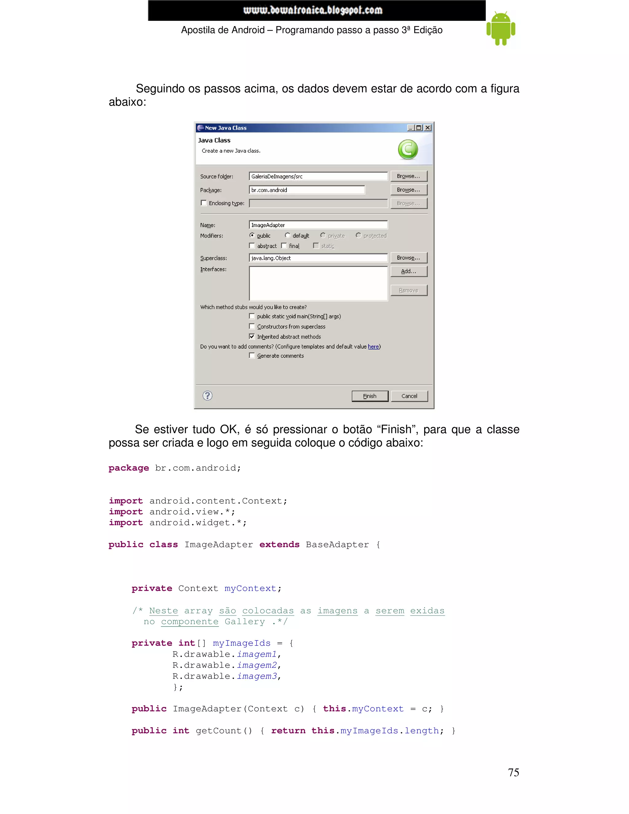 www.mecatronicadegaragem.blogspot.com
             Apostila de Android – Programando passo a passo 3ª Edição




     Seguindo os passos acima, os dados devem estar de acordo com a figura
abaixo:




    Se estiver tudo OK, é só pressionar o botão “Finish”, para que a classe
possa ser criada e logo em seguida coloque o código abaixo:

package br.com.android;


import android.content.Context;
import android.view.*;
import android.widget.*;

public class ImageAdapter extends BaseAdapter {



    private Context myContext;

    /* Neste array são colocadas as imagens a serem exidas
      no componente Gallery .*/

    private int[] myImageIds = {
           R.drawable.imagem1,
           R.drawable.imagem2,
           R.drawable.imagem3,
           };

    public ImageAdapter(Context c) { this.myContext = c; }

    public int getCount() { return this.myImageIds.length; }



                                                                         75
 