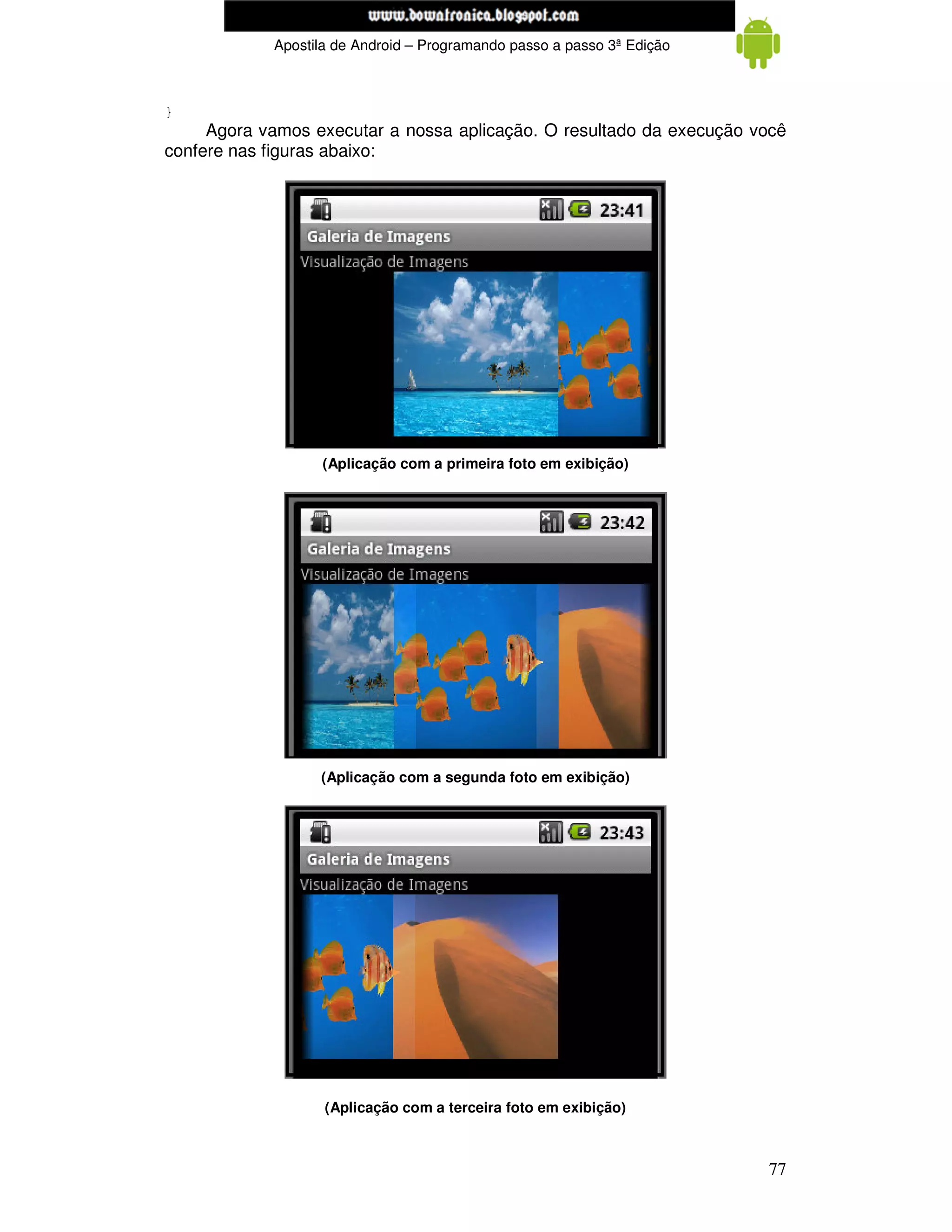 www.mecatronicadegaragem.blogspot.com
            Apostila de Android – Programando passo a passo 3ª Edição



}
     Agora vamos executar a nossa aplicação. O resultado da execução você
confere nas figuras abaixo:




                  (Aplicação com a primeira foto em exibição)




                  (Aplicação com a segunda foto em exibição)




                   (Aplicação com a terceira foto em exibição)



                                                                        77
 