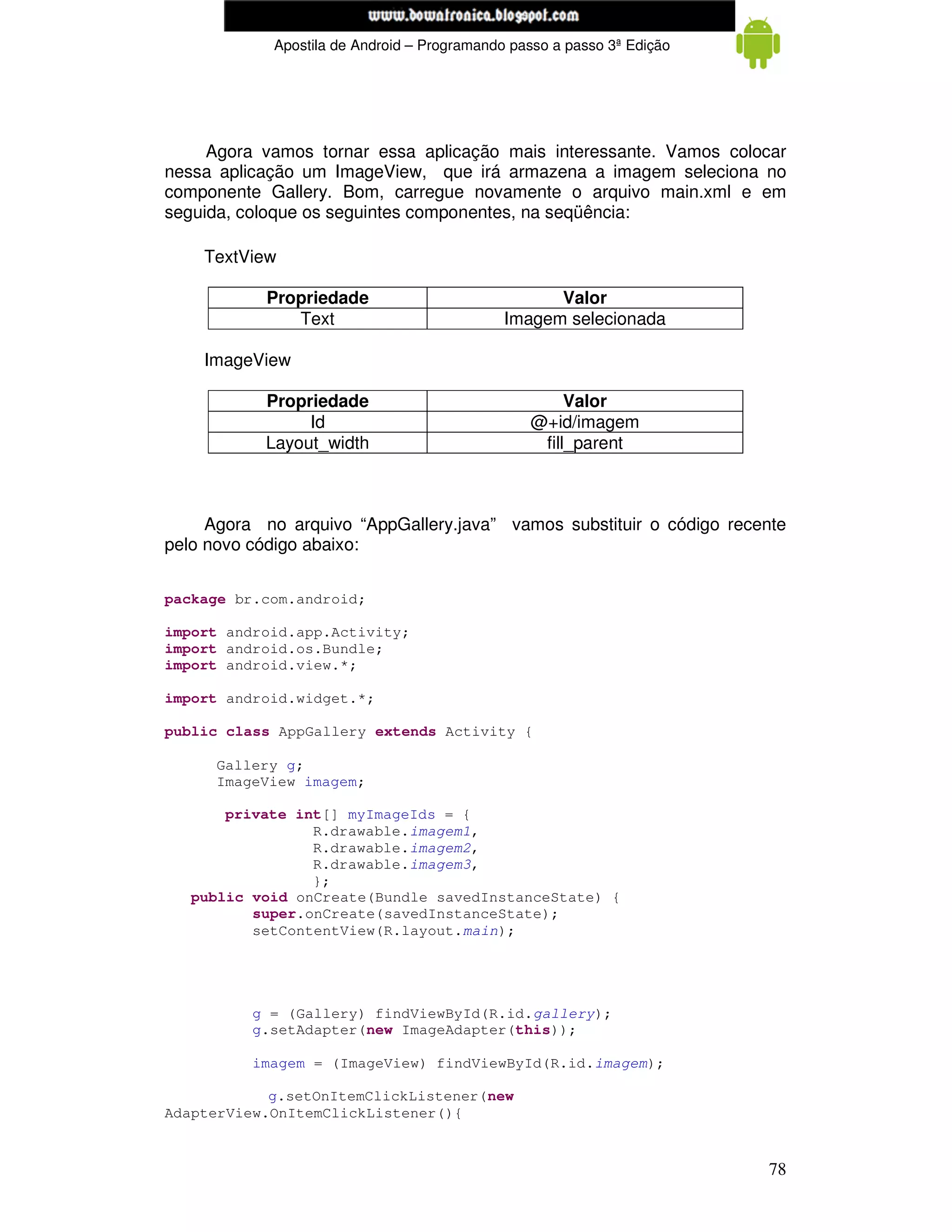 www.mecatronicadegaragem.blogspot.com
            Apostila de Android – Programando passo a passo 3ª Edição




     Agora vamos tornar essa aplicação mais interessante. Vamos colocar
nessa aplicação um ImageView, que irá armazena a imagem seleciona no
componente Gallery. Bom, carregue novamente o arquivo main.xml e em
seguida, coloque os seguintes componentes, na seqüência:

    TextView

           Propriedade                             Valor
              Text                           Imagem selecionada

    ImageView

           Propriedade                               Valor
                Id                              @+id/imagem
           Layout_width                          fill_parent



     Agora no arquivo “AppGallery.java” vamos substituir o código recente
pelo novo código abaixo:


package br.com.android;

import android.app.Activity;
import android.os.Bundle;
import android.view.*;

import android.widget.*;

public class AppGallery extends Activity {

      Gallery g;
      ImageView imagem;

       private int[] myImageIds = {
                 R.drawable.imagem1,
                 R.drawable.imagem2,
                 R.drawable.imagem3,
                 };
   public void onCreate(Bundle savedInstanceState) {
          super.onCreate(savedInstanceState);
          setContentView(R.layout.main);




          g = (Gallery) findViewById(R.id.gallery);
          g.setAdapter(new ImageAdapter(this));

          imagem = (ImageView) findViewById(R.id.imagem);

            g.setOnItemClickListener(new
AdapterView.OnItemClickListener(){


                                                                        78
 
