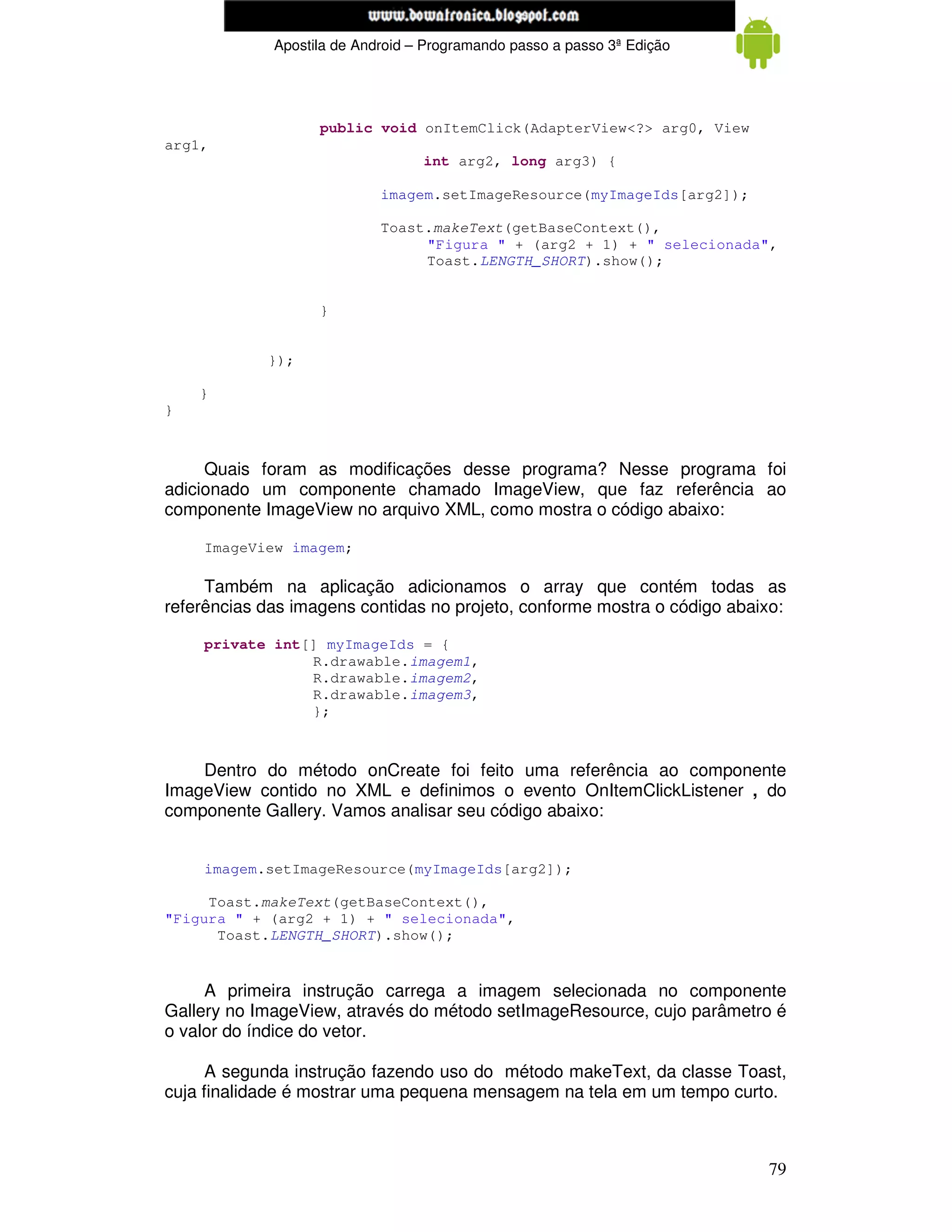 www.mecatronicadegaragem.blogspot.com
             Apostila de Android – Programando passo a passo 3ª Edição




                   public void onItemClick(AdapterView<?> arg0, View
arg1,
                                  int arg2, long arg3) {

                            imagem.setImageResource(myImageIds[arg2]);

                            Toast.makeText(getBaseContext(),
                                 "Figura " + (arg2 + 1) + " selecionada",
                                 Toast.LENGTH_SHORT).show();


                   }


            });

    }
}



     Quais foram as modificações desse programa? Nesse programa foi
adicionado um componente chamado ImageView, que faz referência ao
componente ImageView no arquivo XML, como mostra o código abaixo:

    ImageView imagem;

     Também na aplicação adicionamos o array que contém todas as
referências das imagens contidas no projeto, conforme mostra o código abaixo:

    private int[] myImageIds = {
                R.drawable.imagem1,
                R.drawable.imagem2,
                R.drawable.imagem3,
                };



    Dentro do método onCreate foi feito uma referência ao componente
ImageView contido no XML e definimos o evento OnItemClickListener , do
componente Gallery. Vamos analisar seu código abaixo:


    imagem.setImageResource(myImageIds[arg2]);

     Toast.makeText(getBaseContext(),
"Figura " + (arg2 + 1) + " selecionada",
      Toast.LENGTH_SHORT).show();


     A primeira instrução carrega a imagem selecionada no componente
Gallery no ImageView, através do método setImageResource, cujo parâmetro é
o valor do índice do vetor.

      A segunda instrução fazendo uso do método makeText, da classe Toast,
cuja finalidade é mostrar uma pequena mensagem na tela em um tempo curto.



                                                                          79
 