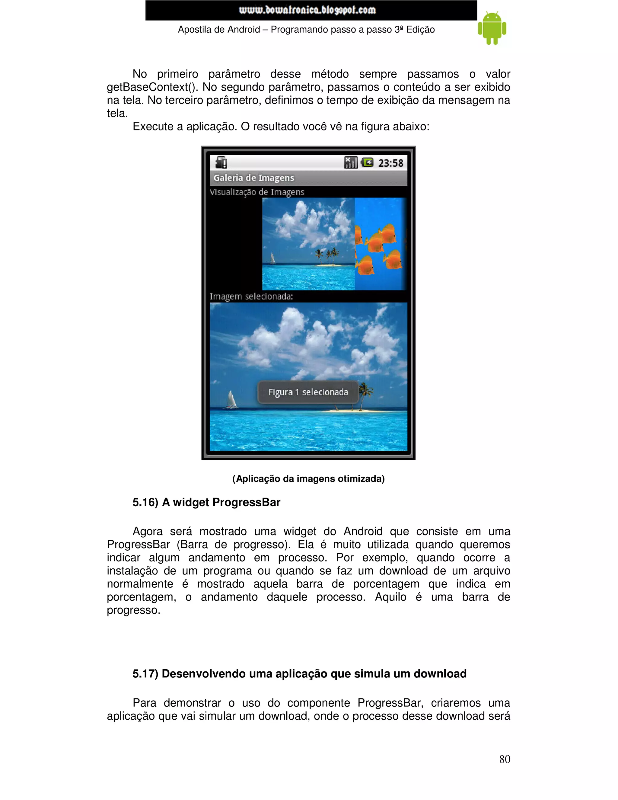 www.mecatronicadegaragem.blogspot.com
             Apostila de Android – Programando passo a passo 3ª Edição



      No primeiro parâmetro desse método sempre passamos o valor
getBaseContext(). No segundo parâmetro, passamos o conteúdo a ser exibido
na tela. No terceiro parâmetro, definimos o tempo de exibição da mensagem na
tela.
      Execute a aplicação. O resultado você vê na figura abaixo:




                         (Aplicação da imagens otimizada)

    5.16) A widget ProgressBar

      Agora será mostrado uma widget do Android que consiste em uma
ProgressBar (Barra de progresso). Ela é muito utilizada quando queremos
indicar algum andamento em processo. Por exemplo, quando ocorre a
instalação de um programa ou quando se faz um download de um arquivo
normalmente é mostrado aquela barra de porcentagem que indica em
porcentagem, o andamento daquele processo. Aquilo é uma barra de
progresso.




    5.17) Desenvolvendo uma aplicação que simula um download

     Para demonstrar o uso do componente ProgressBar, criaremos uma
aplicação que vai simular um download, onde o processo desse download será


                                                                         80
 