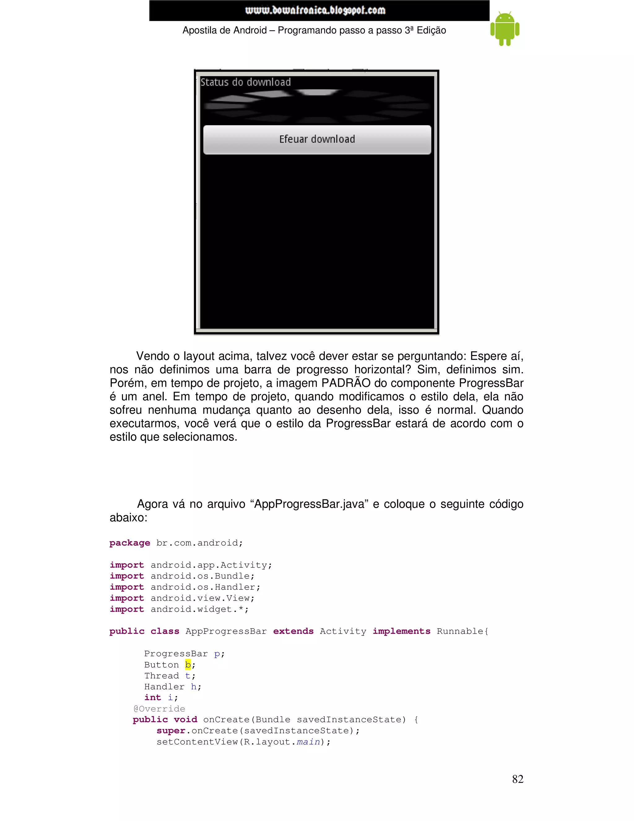 www.mecatronicadegaragem.blogspot.com
              Apostila de Android – Programando passo a passo 3ª Edição




      Vendo o layout acima, talvez você dever estar se perguntando: Espere aí,
nos não definimos uma barra de progresso horizontal? Sim, definimos sim.
Porém, em tempo de projeto, a imagem PADRÃO do componente ProgressBar
é um anel. Em tempo de projeto, quando modificamos o estilo dela, ela não
sofreu nenhuma mudança quanto ao desenho dela, isso é normal. Quando
executarmos, você verá que o estilo da ProgressBar estará de acordo com o
estilo que selecionamos.




     Agora vá no arquivo “AppProgressBar.java” e coloque o seguinte código
abaixo:

package br.com.android;

import   android.app.Activity;
import   android.os.Bundle;
import   android.os.Handler;
import   android.view.View;
import   android.widget.*;

public class AppProgressBar extends Activity implements Runnable{

      ProgressBar p;
      Button b;
      Thread t;
      Handler h;
      int i;
    @Override
    public void onCreate(Bundle savedInstanceState) {
        super.onCreate(savedInstanceState);
        setContentView(R.layout.main);


                                                                           82
 