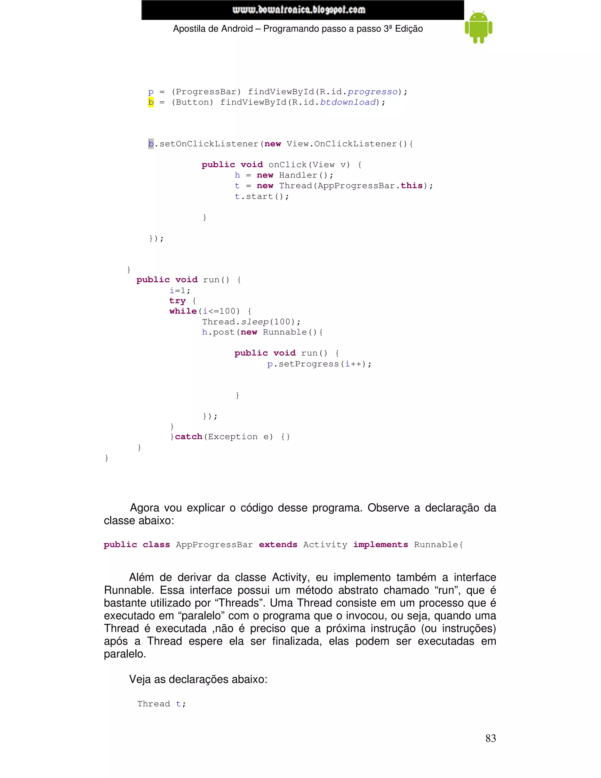 www.mecatronicadegaragem.blogspot.com
                  Apostila de Android – Programando passo a passo 3ª Edição




            p = (ProgressBar) findViewById(R.id.progresso);
            b = (Button) findViewById(R.id.btdownload);



            b.setOnClickListener(new View.OnClickListener(){

                        public void onClick(View v) {
                              h = new Handler();
                              t = new Thread(AppProgressBar.this);
                              t.start();

                        }

            });


    }
        public void run() {
              i=1;
              try {
              while(i<=100) {
                    Thread.sleep(100);
                    h.post(new Runnable(){

                                public void run() {
                                      p.setProgress(i++);


                                }

                        });
                  }
                  }catch(Exception e) {}
        }
}




     Agora vou explicar o código desse programa. Observe a declaração da
classe abaixo:

public class AppProgressBar extends Activity implements Runnable{


     Além de derivar da classe Activity, eu implemento também a interface
Runnable. Essa interface possui um método abstrato chamado “run”, que é
bastante utilizado por “Threads”. Uma Thread consiste em um processo que é
executado em “paralelo” com o programa que o invocou, ou seja, quando uma
Thread é executada ,não é preciso que a próxima instrução (ou instruções)
após a Thread espere ela ser finalizada, elas podem ser executadas em
paralelo.

    Veja as declarações abaixo:

        Thread t;


                                                                              83
 