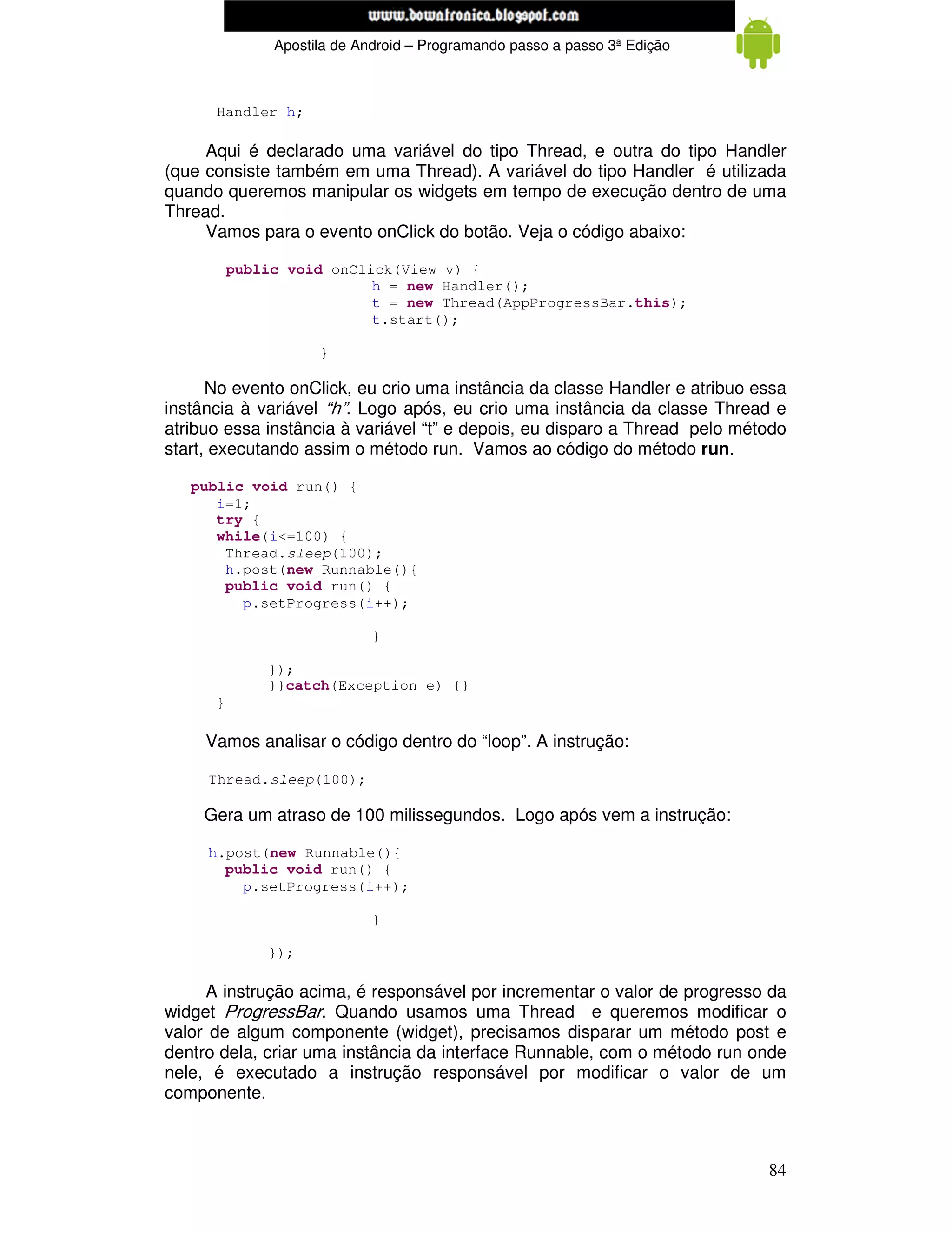 www.mecatronicadegaragem.blogspot.com
               Apostila de Android – Programando passo a passo 3ª Edição



      Handler h;

     Aqui é declarado uma variável do tipo Thread, e outra do tipo Handler
(que consiste também em uma Thread). A variável do tipo Handler é utilizada
quando queremos manipular os widgets em tempo de execução dentro de uma
Thread.
     Vamos para o evento onClick do botão. Veja o código abaixo:

          public void onClick(View v) {
                           h = new Handler();
                           t = new Thread(AppProgressBar.this);
                           t.start();

                     }

      No evento onClick, eu crio uma instância da classe Handler e atribuo essa
instância à variável “h”. Logo após, eu crio uma instância da classe Thread e
atribuo essa instância à variável “t” e depois, eu disparo a Thread pelo método
start, executando assim o método run. Vamos ao código do método run.

   public void run() {
      i=1;
      try {
      while(i<=100) {
       Thread.sleep(100);
       h.post(new Runnable(){
       public void run() {
         p.setProgress(i++);

                             }

              });
              }}catch(Exception e) {}
      }

     Vamos analisar o código dentro do “loop”. A instrução:

     Thread.sleep(100);

     Gera um atraso de 100 milissegundos. Logo após vem a instrução:

     h.post(new Runnable(){
       public void run() {
         p.setProgress(i++);

                             }

              });

     A instrução acima, é responsável por incrementar o valor de progresso da
widget ProgressBar. Quando usamos uma Thread e queremos modificar o
valor de algum componente (widget), precisamos disparar um método post e
dentro dela, criar uma instância da interface Runnable, com o método run onde
nele, é executado a instrução responsável por modificar o valor de um
componente.



                                                                            84
 