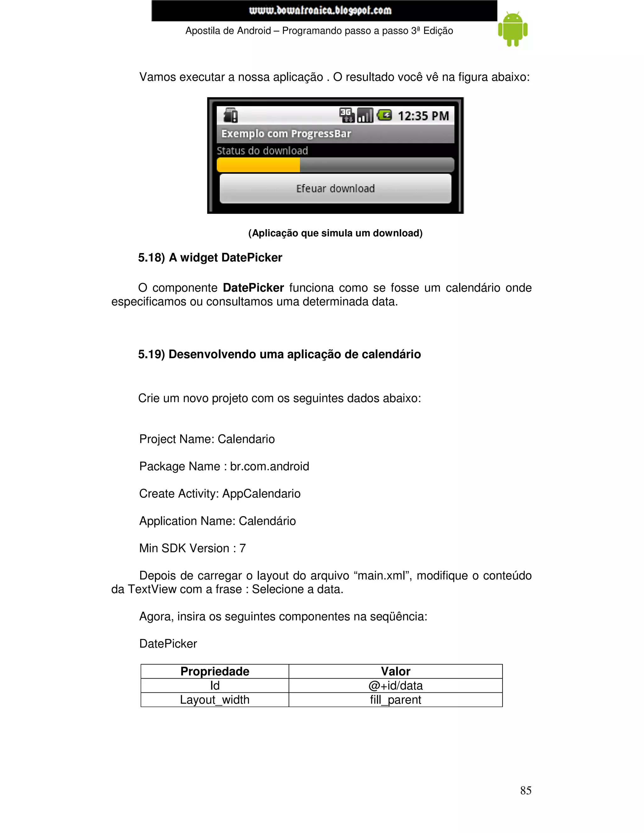www.mecatronicadegaragem.blogspot.com
             Apostila de Android – Programando passo a passo 3ª Edição



     Vamos executar a nossa aplicação . O resultado você vê na figura abaixo:




                           (Aplicação que simula um download)

    5.18) A widget DatePicker

    O componente DatePicker funciona como se fosse um calendário onde
especificamos ou consultamos uma determinada data.



    5.19) Desenvolvendo uma aplicação de calendário


    Crie um novo projeto com os seguintes dados abaixo:


     Project Name: Calendario

     Package Name : br.com.android

     Create Activity: AppCalendario

     Application Name: Calendário

     Min SDK Version : 7

     Depois de carregar o layout do arquivo “main.xml”, modifique o conteúdo
da TextView com a frase : Selecione a data.

     Agora, insira os seguintes componentes na seqüência:

     DatePicker

            Propriedade                                Valor
                 Id                                @+id/data
            Layout_width                           fill_parent




                                                                           85
 
