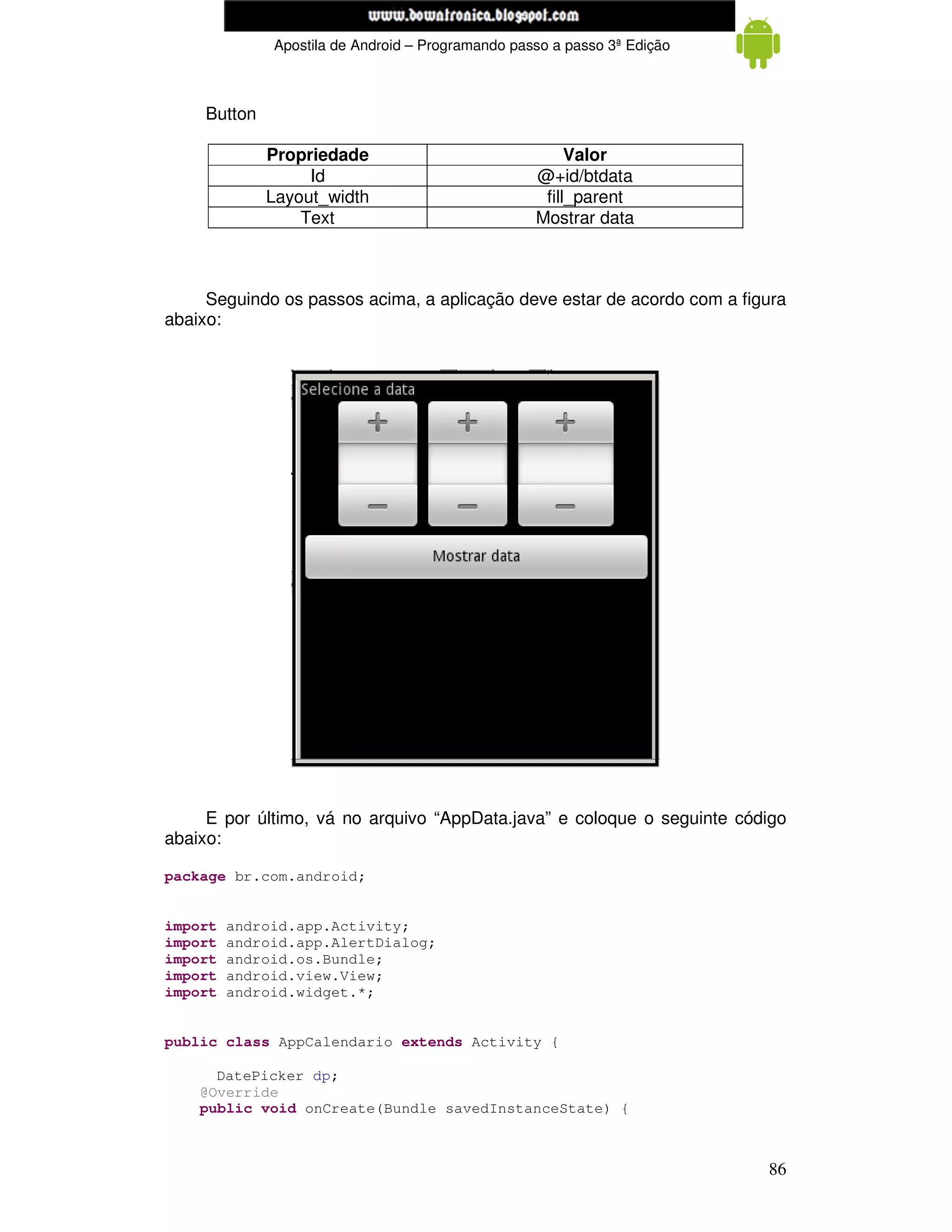 www.mecatronicadegaragem.blogspot.com
              Apostila de Android – Programando passo a passo 3ª Edição



     Button

              Propriedade                               Valor
                   Id                              @+id/btdata
              Layout_width                          fill_parent
                  Text                             Mostrar data



     Seguindo os passos acima, a aplicação deve estar de acordo com a figura
abaixo:




     E por último, vá no arquivo “AppData.java” e coloque o seguinte código
abaixo:

package br.com.android;


import   android.app.Activity;
import   android.app.AlertDialog;
import   android.os.Bundle;
import   android.view.View;
import   android.widget.*;


public class AppCalendario extends Activity {

      DatePicker dp;
    @Override
    public void onCreate(Bundle savedInstanceState) {



                                                                          86
 