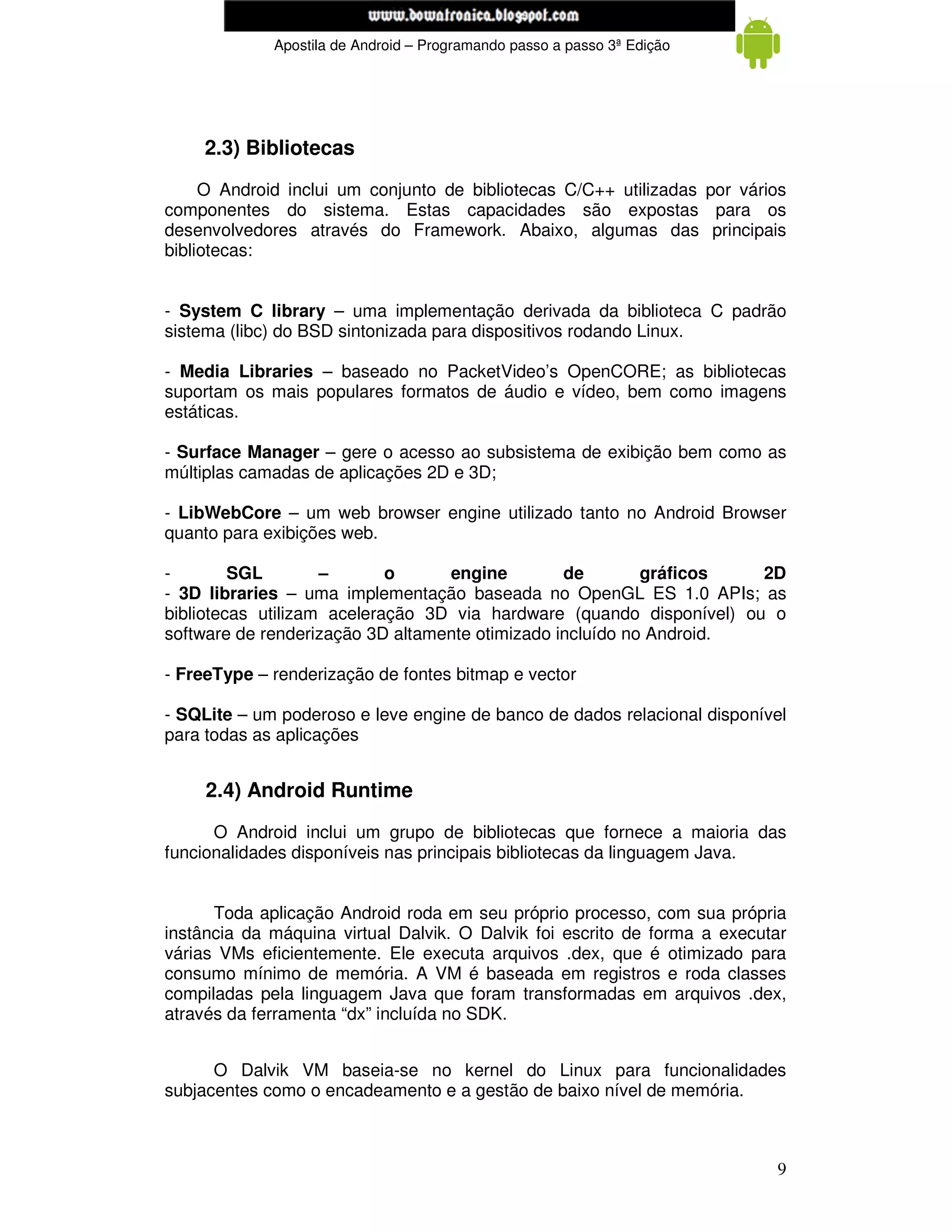 www.mecatronicadegaragem.blogspot.com
             Apostila de Android – Programando passo a passo 3ª Edição




    2.3) Bibliotecas
     O Android inclui um conjunto de bibliotecas C/C++ utilizadas por vários
componentes do sistema. Estas capacidades são expostas para os
desenvolvedores através do Framework. Abaixo, algumas das principais
bibliotecas:


- System C library – uma implementação derivada da biblioteca C padrão
sistema (libc) do BSD sintonizada para dispositivos rodando Linux.

- Media Libraries – baseado no PacketVideo’s OpenCORE; as bibliotecas
suportam os mais populares formatos de áudio e vídeo, bem como imagens
estáticas.

- Surface Manager – gere o acesso ao subsistema de exibição bem como as
múltiplas camadas de aplicações 2D e 3D;

- LibWebCore – um web browser engine utilizado tanto no Android Browser
quanto para exibições web.

-        SGL        –       o     engine         de        gráficos   2D
- 3D libraries – uma implementação baseada no OpenGL ES 1.0 APIs; as
bibliotecas utilizam aceleração 3D via hardware (quando disponível) ou o
software de renderização 3D altamente otimizado incluído no Android.

- FreeType – renderização de fontes bitmap e vector

- SQLite – um poderoso e leve engine de banco de dados relacional disponível
para todas as aplicações


     2.4) Android Runtime
      O Android inclui um grupo de bibliotecas que fornece a maioria das
funcionalidades disponíveis nas principais bibliotecas da linguagem Java.


      Toda aplicação Android roda em seu próprio processo, com sua própria
instância da máquina virtual Dalvik. O Dalvik foi escrito de forma a executar
várias VMs eficientemente. Ele executa arquivos .dex, que é otimizado para
consumo mínimo de memória. A VM é baseada em registros e roda classes
compiladas pela linguagem Java que foram transformadas em arquivos .dex,
através da ferramenta “dx” incluída no SDK.


      O Dalvik VM baseia-se no kernel do Linux para funcionalidades
subjacentes como o encadeamento e a gestão de baixo nível de memória.



                                                                           9
 