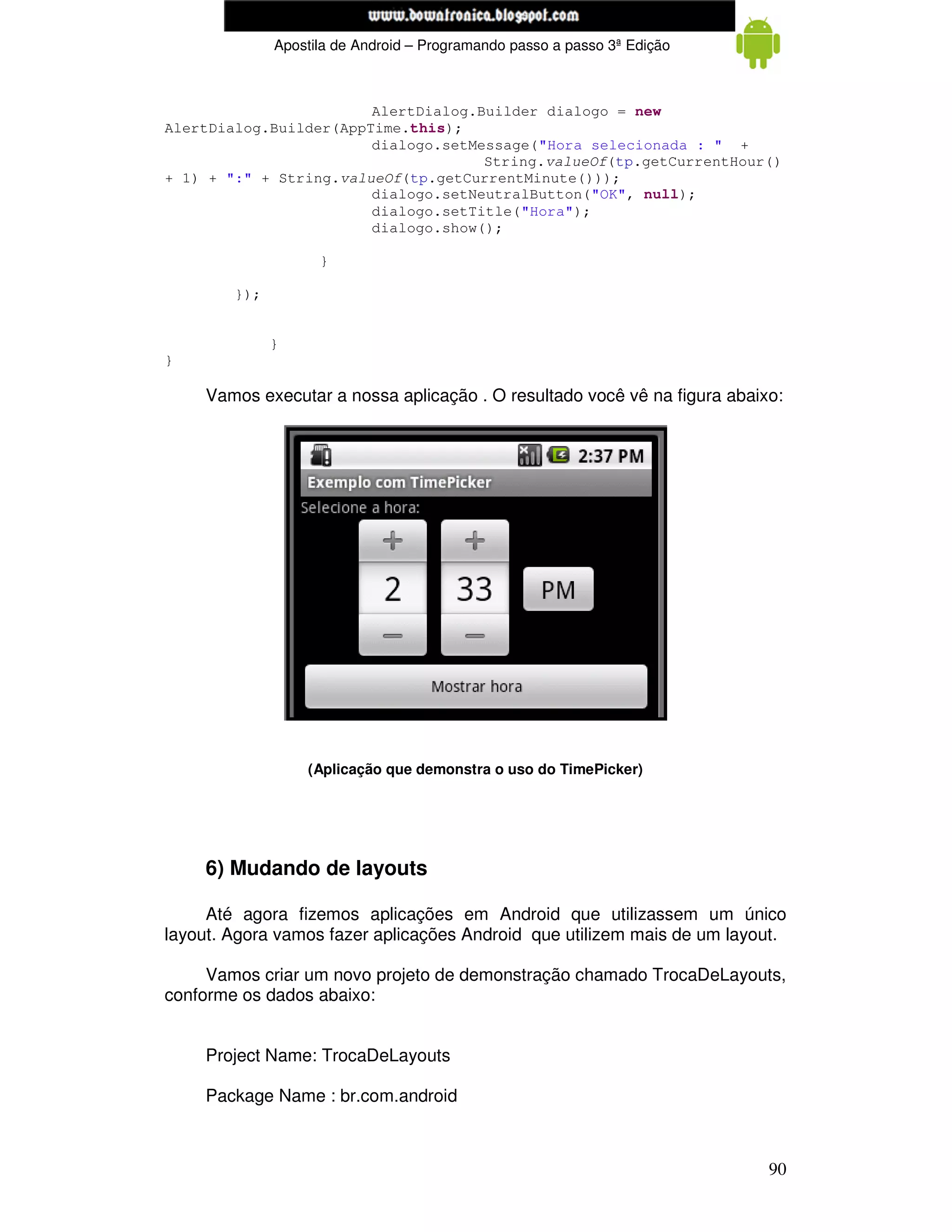 www.mecatronicadegaragem.blogspot.com
              Apostila de Android – Programando passo a passo 3ª Edição



                        AlertDialog.Builder dialogo = new
AlertDialog.Builder(AppTime.this);
                        dialogo.setMessage("Hora selecionada : " +
                                     String.valueOf(tp.getCurrentHour()
+ 1) + ":" + String.valueOf(tp.getCurrentMinute()));
                        dialogo.setNeutralButton("OK", null);
                        dialogo.setTitle("Hora");
                        dialogo.show();

                    }

        });


              }
}

     Vamos executar a nossa aplicação . O resultado você vê na figura abaixo:




                  (Aplicação que demonstra o uso do TimePicker)




     6) Mudando de layouts

     Até agora fizemos aplicações em Android que utilizassem um único
layout. Agora vamos fazer aplicações Android que utilizem mais de um layout.

     Vamos criar um novo projeto de demonstração chamado TrocaDeLayouts,
conforme os dados abaixo:


     Project Name: TrocaDeLayouts

     Package Name : br.com.android



                                                                           90
 