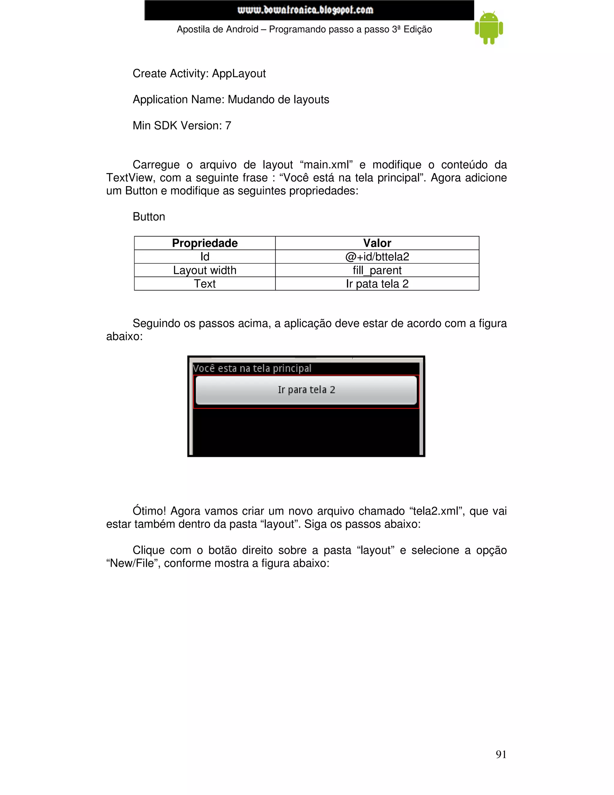 www.mecatronicadegaragem.blogspot.com
              Apostila de Android – Programando passo a passo 3ª Edição



     Create Activity: AppLayout

     Application Name: Mudando de layouts

     Min SDK Version: 7


     Carregue o arquivo de layout “main.xml” e modifique o conteúdo da
TextView, com a seguinte frase : “Você está na tela principal”. Agora adicione
um Button e modifique as seguintes propriedades:

     Button

              Propriedade                                Valor
                   Id                              @+id/bttela2
              Layout width                           fill_parent
                 Text                              Ir pata tela 2


     Seguindo os passos acima, a aplicação deve estar de acordo com a figura
abaixo:




     Ótimo! Agora vamos criar um novo arquivo chamado “tela2.xml”, que vai
estar também dentro da pasta “layout”. Siga os passos abaixo:

    Clique com o botão direito sobre a pasta “layout” e selecione a opção
“New/File”, conforme mostra a figura abaixo:




                                                                           91
 