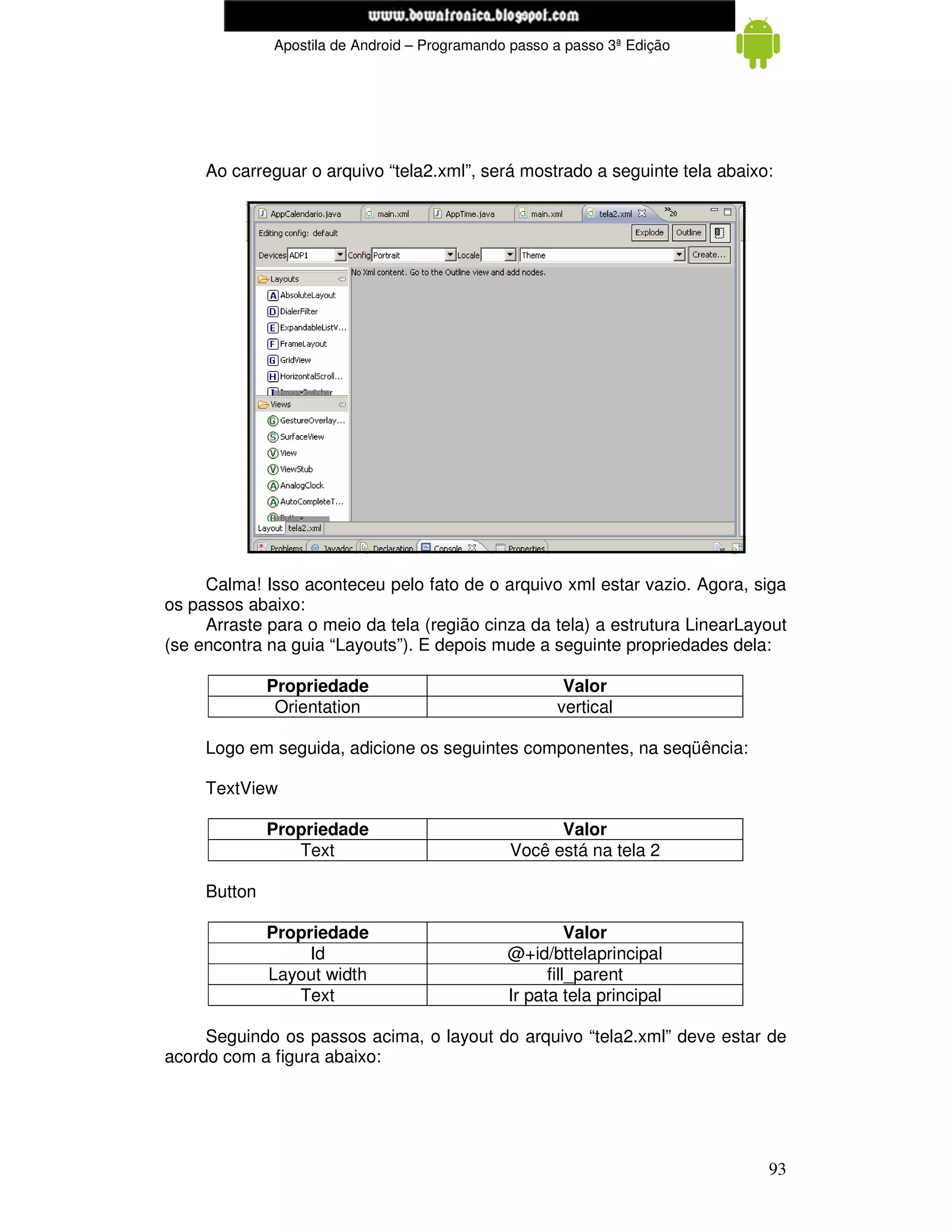 www.mecatronicadegaragem.blogspot.com
              Apostila de Android – Programando passo a passo 3ª Edição




     Ao carreguar o arquivo “tela2.xml”, será mostrado a seguinte tela abaixo:




     Calma! Isso aconteceu pelo fato de o arquivo xml estar vazio. Agora, siga
os passos abaixo:
     Arraste para o meio da tela (região cinza da tela) a estrutura LinearLayout
(se encontra na guia “Layouts”). E depois mude a seguinte propriedades dela:

              Propriedade                              Valor
               Orientation                            vertical

     Logo em seguida, adicione os seguintes componentes, na seqüência:

     TextView

              Propriedade                            Valor
                 Text                          Você está na tela 2

     Button

              Propriedade                                Valor
                   Id                          @+id/bttelaprincipal
              Layout width                           fill_parent
                 Text                          Ir pata tela principal

     Seguindo os passos acima, o layout do arquivo “tela2.xml” deve estar de
acordo com a figura abaixo:




                                                                             93
 