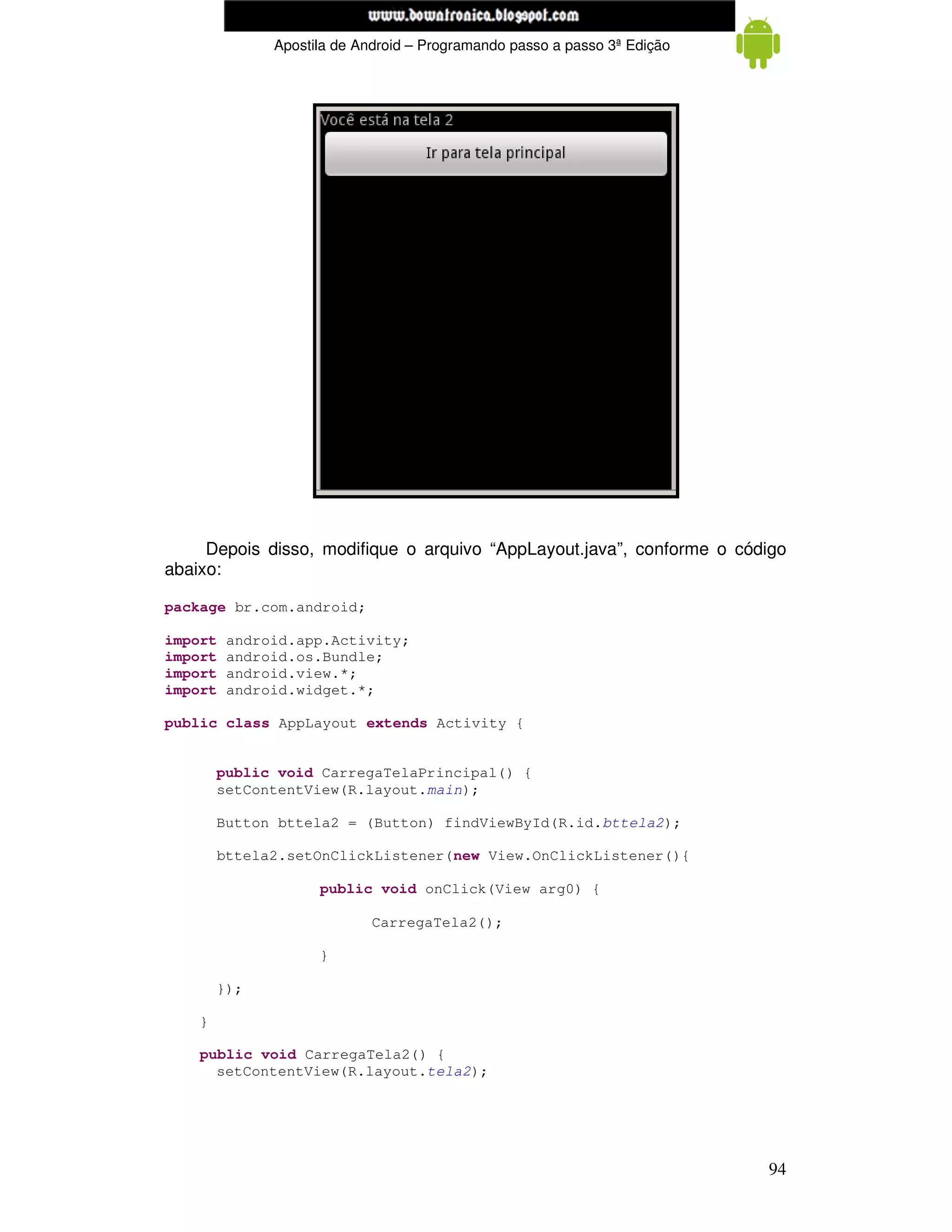 www.mecatronicadegaragem.blogspot.com
               Apostila de Android – Programando passo a passo 3ª Edição




     Depois disso, modifique o arquivo “AppLayout.java”, conforme o código
abaixo:

package br.com.android;

import   android.app.Activity;
import   android.os.Bundle;
import   android.view.*;
import   android.widget.*;

public class AppLayout extends Activity {


        public void CarregaTelaPrincipal() {
        setContentView(R.layout.main);

        Button bttela2 = (Button) findViewById(R.id.bttela2);

        bttela2.setOnClickListener(new View.OnClickListener(){

                     public void onClick(View arg0) {

                             CarregaTela2();

                     }

        });

    }

    public void CarregaTela2() {
      setContentView(R.layout.tela2);




                                                                           94
 