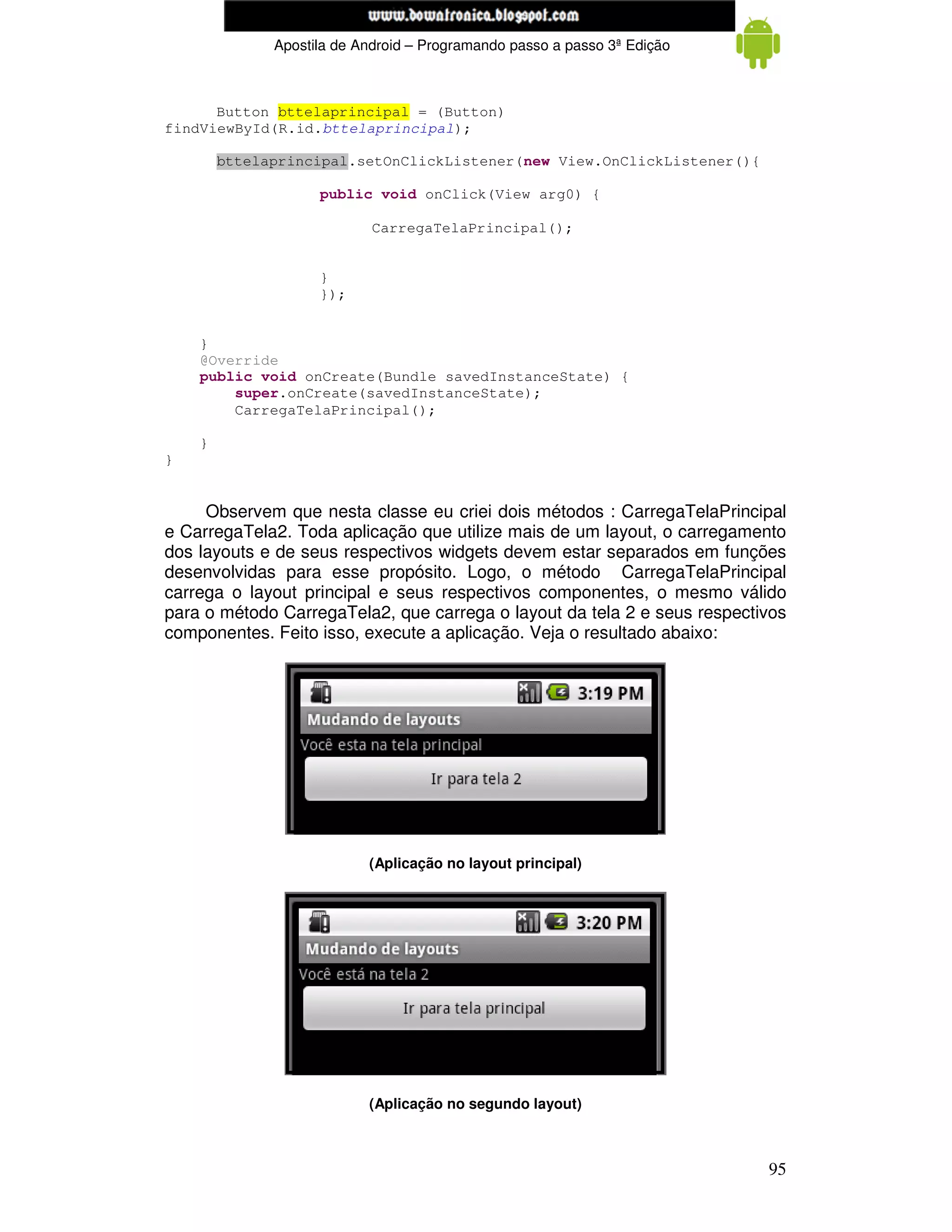 www.mecatronicadegaragem.blogspot.com
              Apostila de Android – Programando passo a passo 3ª Edição



      Button bttelaprincipal = (Button)
findViewById(R.id.bttelaprincipal);

        bttelaprincipal.setOnClickListener(new View.OnClickListener(){

                    public void onClick(View arg0) {

                            CarregaTelaPrincipal();


                    }
                    });


    }
    @Override
    public void onCreate(Bundle savedInstanceState) {
        super.onCreate(savedInstanceState);
        CarregaTelaPrincipal();

    }
}


     Observem que nesta classe eu criei dois métodos : CarregaTelaPrincipal
e CarregaTela2. Toda aplicação que utilize mais de um layout, o carregamento
dos layouts e de seus respectivos widgets devem estar separados em funções
desenvolvidas para esse propósito. Logo, o método CarregaTelaPrincipal
carrega o layout principal e seus respectivos componentes, o mesmo válido
para o método CarregaTela2, que carrega o layout da tela 2 e seus respectivos
componentes. Feito isso, execute a aplicação. Veja o resultado abaixo:




                           (Aplicação no layout principal)




                           (Aplicação no segundo layout)



                                                                          95
 