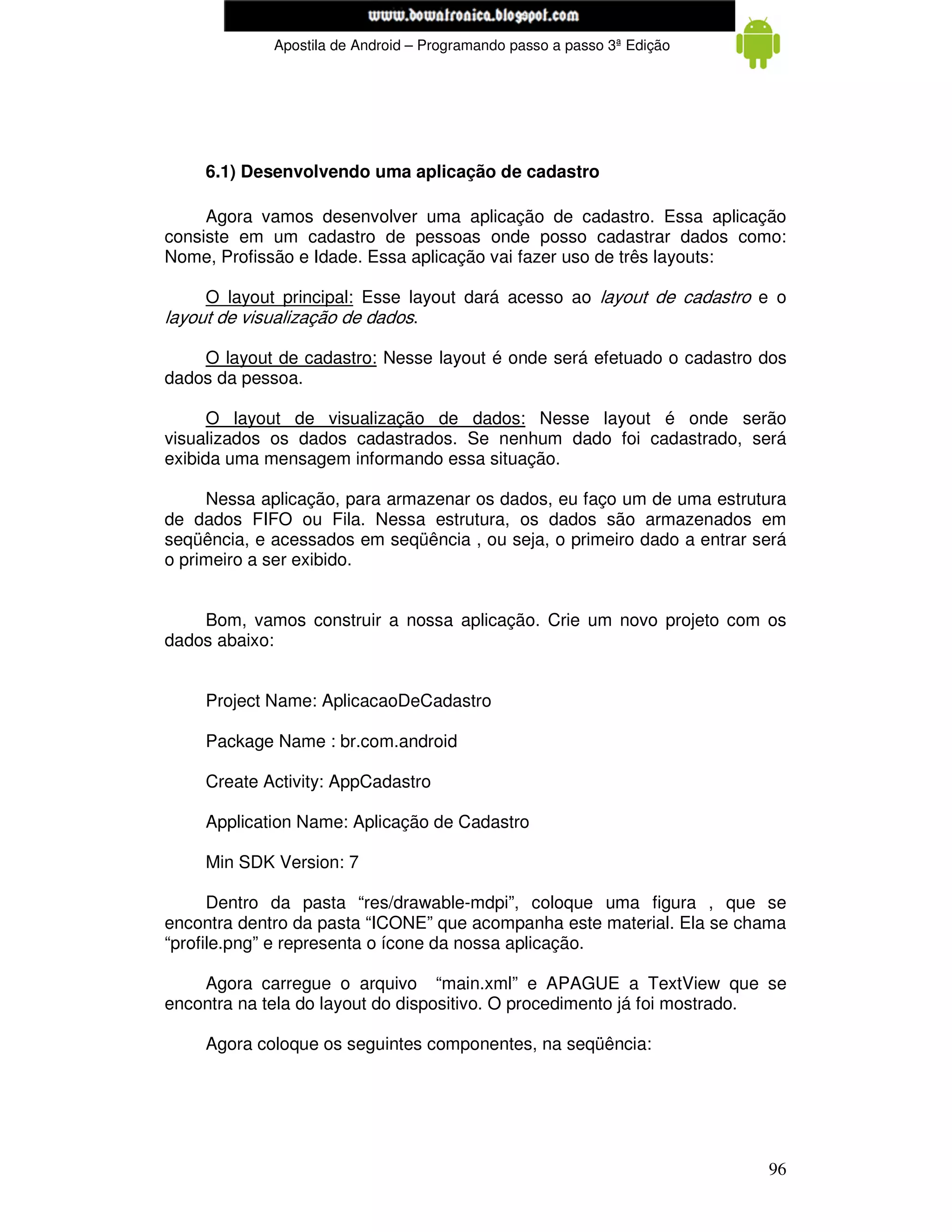 www.mecatronicadegaragem.blogspot.com
             Apostila de Android – Programando passo a passo 3ª Edição




     6.1) Desenvolvendo uma aplicação de cadastro

     Agora vamos desenvolver uma aplicação de cadastro. Essa aplicação
consiste em um cadastro de pessoas onde posso cadastrar dados como:
Nome, Profissão e Idade. Essa aplicação vai fazer uso de três layouts:

     O layout principal: Esse layout dará acesso ao layout de cadastro e o
layout de visualização de dados.

    O layout de cadastro: Nesse layout é onde será efetuado o cadastro dos
dados da pessoa.

      O layout de visualização de dados: Nesse layout é onde serão
visualizados os dados cadastrados. Se nenhum dado foi cadastrado, será
exibida uma mensagem informando essa situação.

     Nessa aplicação, para armazenar os dados, eu faço um de uma estrutura
de dados FIFO ou Fila. Nessa estrutura, os dados são armazenados em
seqüência, e acessados em seqüência , ou seja, o primeiro dado a entrar será
o primeiro a ser exibido.


    Bom, vamos construir a nossa aplicação. Crie um novo projeto com os
dados abaixo:


     Project Name: AplicacaoDeCadastro

     Package Name : br.com.android

     Create Activity: AppCadastro

     Application Name: Aplicação de Cadastro

     Min SDK Version: 7

      Dentro da pasta “res/drawable-mdpi”, coloque uma figura , que se
encontra dentro da pasta “ICONE” que acompanha este material. Ela se chama
“profile.png” e representa o ícone da nossa aplicação.

    Agora carregue o arquivo “main.xml” e APAGUE a TextView que se
encontra na tela do layout do dispositivo. O procedimento já foi mostrado.

     Agora coloque os seguintes componentes, na seqüência:




                                                                         96
 