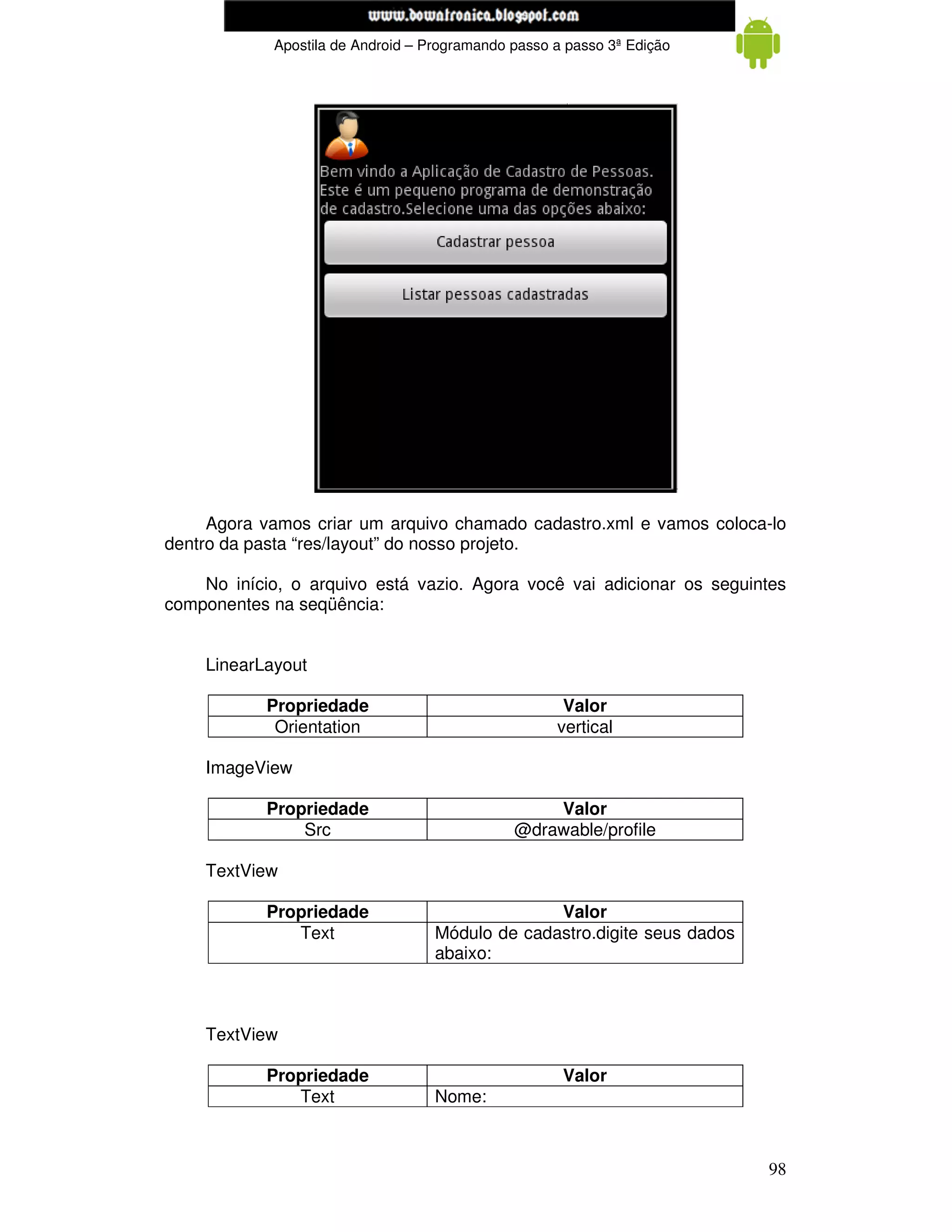 www.mecatronicadegaragem.blogspot.com
             Apostila de Android – Programando passo a passo 3ª Edição




     Agora vamos criar um arquivo chamado cadastro.xml e vamos coloca-lo
dentro da pasta “res/layout” do nosso projeto.

    No início, o arquivo está vazio. Agora você vai adicionar os seguintes
componentes na seqüência:


    LinearLayout

            Propriedade                               Valor
             Orientation                             vertical

    ImageView

            Propriedade                            Valor
                Src                            @drawable/profile

    TextView

            Propriedade                           Valor
               Text                 Módulo de cadastro.digite seus dados
                                    abaixo:



    TextView

            Propriedade                               Valor
               Text                 Nome:



                                                                           98
 