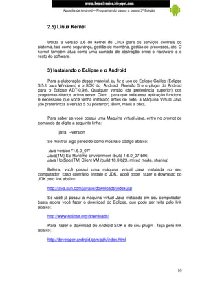 www.mecatronicadegaragem.blogspot.com
             Apostila de Android – Programando passo a passo 3ª Edição



     2.5) Linux Kernel


     Utiliza a versão 2,6 do kernel do Linux para os serviços centrais do
sistema, tais como segurança, gestão de memória, gestão de processos, etc. O
kernel também atua como uma camada de abstração entre o hardware e o
resto do software.


     3) Instalando o Eclipse e o Android

     Para a elaboração desse material, eu fiz o uso do Eclipse Galileo (Eclipse
3.5.1 para Windows) e o SDK do Android Revisão 5 e o plugin do Android
para o Eclipse ADT-0.9.6. Qualquer versão (de preferência superior) dos
programas citados acima serve. Claro , para que toda essa aplicação funcione
é necessário que você tenha instalado antes de tudo, a Máquina Virtual Java
(de preferência a versão 5 ou posterior). Bom, mãos a obra.


    Para saber se você possui uma Maquina virtual Java, entre no prompt de
comando de digite a seguinte linha:

           java –version

     Se mostrar algo parecido como mostra o código abaixo:

      java version "1.6.0_07"
     Java(TM) SE Runtime Environment (build 1.6.0_07-b06)
     Java HotSpot(TM) Client VM (build 10.0-b23, mixed mode, sharing)

    Beleza, você possui uma máquina virtual Java instalada no seu
computador, caso contrário, instale o JDK. Você pode fazer o download do
JDK pelo link abaixo:

     http://java.sun.com/javase/downloads/index.jsp

     Se você já possui a máquina virtual Java instalada em seu computador,
basta agora você fazer o download do Eclipse, que pode ser feita pelo link
abaixo:

     http://www.eclipse.org/downloads/

     Para fazer o download do Android SDK e do seu plugin , faça pelo link
abaixo:

     http://developer.android.com/sdk/index.html




                                                                            10
 