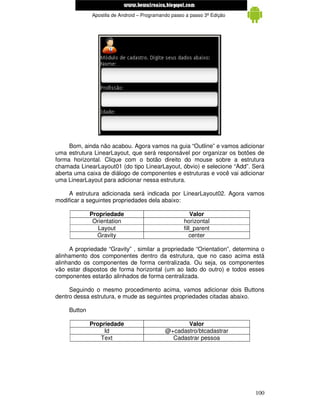 www.mecatronicadegaragem.blogspot.com
              Apostila de Android – Programando passo a passo 3ª Edição




     Bom, ainda não acabou. Agora vamos na guia “Outline” e vamos adicionar
uma estrutura LinearLayout, que será responsável por organizar os botões de
forma horizontal. Clique com o botão direito do mouse sobre a estrutura
chamada LinearLayout01 (do tipo LinearLayout, óbvio) e selecione “Add”. Será
aberta uma caixa de diálogo de componentes e estruturas e você vai adicionar
uma LinearLayout para adicionar nessa estrutura.

     A estrutura adicionada será indicada por LinearLayout02. Agora vamos
modificar a seguintes propriedades dela abaixo:

              Propriedade                                Valor
               Orientation                           horizontal
                 Layout                              fill_parent
                Gravity                                 center

     A propriedade “Gravity” , similar a propriedade “Orientation”, determina o
alinhamento dos componentes dentro da estrutura, que no caso acima está
alinhando os componentes de forma centralizada. Ou seja, os componentes
vão estar dispostos de forma horizontal (um ao lado do outro) e todos esses
componentes estarão alinhados de forma centralizada.

     Seguindo o mesmo procedimento acima, vamos adicionar dois Buttons
dentro dessa estrutura, e mude as seguintes propriedades citadas abaixo.

     Button

              Propriedade                           Valor
                   Id                        @+cadastro/btcadastrar
                 Text                          Cadastrar pessoa




                                                                           100
 