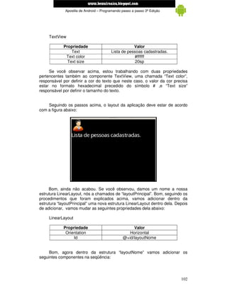 www.mecatronicadegaragem.blogspot.com
             Apostila de Android – Programando passo a passo 3ª Edição




     TextView

            Propriedade                             Valor
                Text                    Lista de pessoas cadastradas.
             Text color                             #ffffff
              Text size                              20sp

     Se você observar acima, estou trabalhando com duas propriedades
pertencentes também ao componente TextView, uma chamada “Text color”,
responsável por definir a cor do texto que neste caso, o valor da cor precisa
estar no formato hexadecimal precedido do símbolo # ,e “Text size”
responsável por definir o tamanho do texto.


    Seguindo os passos acima, o layout da aplicação deve estar de acordo
com a figura abaixo:




     Bom, ainda não acabou. Se você observou, damos um nome a nossa
estrutura LinearLayout, nós a chamados de “layoutPrincipal”. Bom, seguindo os
procedimentos que foram explicados acima, vamos adicionar dentro da
estrutura “layoutPrincipal” uma nova estrutura LinearLayout dentro dela. Depois
de adicionar, vamos mudar as seguintes propriedades dela abaixo:

     LinearLayout

            Propriedade                             Valor
             Orientation                          Horizontal
                 Id                            @+id/layoutNome


     Bom, agora dentro da estrutura “layoutNome” vamos adicionar os
seguintes componentes na seqüência:




                                                                           102
 