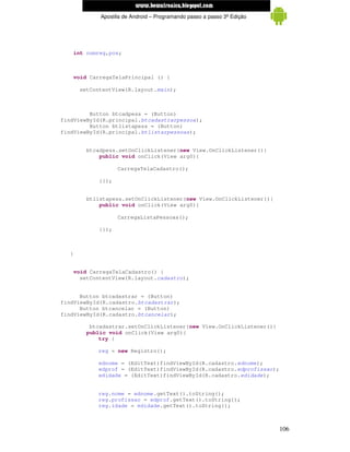 www.mecatronicadegaragem.blogspot.com
              Apostila de Android – Programando passo a passo 3ª Edição




      int numreg,pos;



      void CarregaTelaPrincipal () {

       setContentView(R.layout.main);



         Button btcadpess = (Button)
findViewById(R.principal.btcadastrarpessoa);
         Button btlistapess = (Button)
findViewById(R.principal.btlistarpessoas);


          btcadpess.setOnClickListener(new View.OnClickListener(){
              public void onClick(View arg0){

                     CarregaTelaCadastro();

              }});


          btlistapess.setOnClickListener(new View.OnClickListener(){
              public void onClick(View arg0){

                     CarregaListaPessoas();

              }});



  }


      void CarregaTelaCadastro() {
        setContentView(R.layout.cadastro);


      Button btcadastrar = (Button)
findViewById(R.cadastro.btcadastrar);
      Button btcancelar = (Button)
findViewById(R.cadastro.btcancelar);

           btcadastrar.setOnClickListener(new View.OnClickListener(){
          public void onClick(View arg0){
              try {

             reg = new Registro();

             ednome = (EditText)findViewById(R.cadastro.ednome);
             edprof = (EditText)findViewById(R.cadastro.edprofissao);
             edidade = (EditText)findViewById(R.cadastro.edidade);


             reg.nome = ednome.getText().toString();
             reg.profissao = edprof.getText().toString();
             reg.idade = edidade.getText().toString();



                                                                          106
 