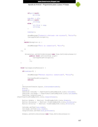 www.mecatronicadegaragem.blogspot.com
                Apostila de Android – Programando passo a passo 3ª Edição




                if(pri==null)
                      pri=reg;

                reg.Ant = ult;
                if(ult==null)
                      ult=reg;
                else {
                      ult.Prox = reg;
                      ult=reg;
                }

                numreg++;

                showMessage("Cadastro efetuado com sucesso", "Aviso");
                CarregaTelaPrincipal();

          }
          catch(Exception e) {

                showMessage("Erro ao cadastrar", "Erro");

          }}
    });

          btcancelar.setOnClickListener(new View.OnClickListener(){
               public void onClick(View arg0){
                   CarregaTelaPrincipal();
               }
               });
    }


    void CarregaListaPessoas() {

        if(numreg==0) {

                showMessage("Nenhum registro cadastrado", "Aviso");

                CarregaTelaPrincipal();
                return;


      }
      setContentView(R.layout.listacadastrados);
      pos=1;
      aux=pri;
      TextView txtnome = (TextView)findViewById(R.lista.txtnome);
      TextView txtidade = (TextView)findViewById(R.lista.txtidade);
      TextView txtprofissao =
(TextView)findViewById(R.lista.txtprofissao);

        Button btmenu = (Button) findViewById(R.lista.btmenu);
        Button btavancar = (Button) findViewById(R.lista.btavancar);
        Button btvoltar = (Button) findViewById(R.lista.btvoltar);

        txtnome.setText(aux.nome);
        txtidade.setText(aux.idade);
        txtprofissao.setText(aux.profissao);

        btmenu.setOnClickListener(new View.OnClickListener(){



                                                                            107
 