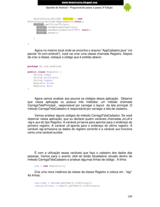 www.mecatronicadegaragem.blogspot.com
              Apostila de Android – Programando passo a passo 3ª Edição



    AlertDialog.Builder dialogo = new
AlertDialog.Builder(AppCadastro.this);
    dialogo.setTitle(Title);
      dialogo.setMessage(Caption);
      dialogo.setNeutralButton("OK", null);
      dialogo.show();

    }

}

      Agora no mesmo local onde se encontra o arquivo “AppCadastro.java” (no
pacote “br.com.android”), você vai criar uma classe chamada Registro. Depois
de criar a classe, coloque o código que é exibido abaixo:


package br.com.android;

public class Registro {
    String nome;
    String profissao;
    String idade;
    Registro Prox;
    Registro Ant;
}



     Agora vamos analisar aos poucos os códigos dessa aplicação. Observe
que nessa aplicação ou possuo três métodos: um método chamado
CarregaTelaPrincipal , responsável por carregar o layout da tela principal. O
método CarregaTelaCadastro é responsável por carregar a tela de cadastro.

     Vamos analisar alguns códigos do método CarregaTelaCadastro. Se você
observar nessa aplicação, que eu declarei quatro variáveis chamadas pri,ult e
reg e aux do tipo Registro. A variável pri serve para apontar para o endereço do
primeiro registro. A variável ult aponta para o endereço do último registro. A
variável reg armazena os dados do registro corrente e a variável aux funciona
como uma variável auxiliar.




    É com a utilização essas variáveis que faço o cadastro dos dados das
pessoas. Vamos para o evento click do botão btcadastrar situado dentro do
método CarregaTelaCadastro e analisar algumas linhas de código. A linha:

     reg = new Registro();

      Cria uma nova instância da classe da classe Registro e coloca em .”reg”.
As linhas:

     reg.nome = ednome.getText().toString();
     reg.profissao = edprof.getText().toString();



                                                                            109
 
