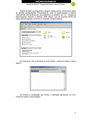 www.mecatronicadegaragem.blogspot.com
              Apostila de Android – Programando passo a passo 3ª Edição



     Depois de obter os programas e plugins citados acima, vamos fazer agora
as devidas configurações. Primeiramente, você irá descompactar o arquivo
“android-sdk_r05-windows.zip”, de preferência no diretório raiz “C:”. Depois de
descompactar, execute o utilitário “SDK Setup”, que se encontra dentro da
pasta descompactada, conforme é mostrado na figura abaixo:




     Ao executá-lo, ele irá atualizar as suas fontes , conforme mostra a figura
abaixo:




     Se durante a atualização das fontes, a aplicação apresentar um erro,
conforme mostra a figura abaixo:




                                                                             11
 