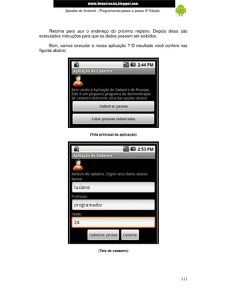 www.mecatronicadegaragem.blogspot.com
             Apostila de Android – Programando passo a passo 3ª Edição




    Retorna para aux o endereço do próximo registro. Depois disso são
executados instruções para que os dados possam ser exibidos.

      Bom, vamos executar a nossa aplicação ? O resultado você confere nas
figuras abaixo:




                           (Tela principal da aplicação)




                                 (Tela de cadastro)




                                                                         111
 