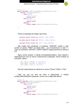 www.mecatronicadegaragem.blogspot.com
             Apostila de Android – Programando passo a passo 3ª Edição



    @Override
    public boolean onOptionsItemSelected(MenuItem item) {
        switch (item.getItemId()) {
            case GRAVAR:
               //Executa algo
                return true;
            case EDITAR:
               //Executa algo
                return true;
            default:
                return super.onOptionsItemSelected(item);
        }
    }
     }

     .
    Vamos à explicação do código. Nas linhas :

       private static final int GRAVAR = Menu.FIRST;

       private static final int EDITAR = Menu.FIRST+1;

       private static final int SAIR = Menu.FIRST+2;

     São criadas três constantes. A constante “GRAVAR”, recebe o valor
contido no campo “FIRST”, do objeto Menu , que normalmente é o valor “1”.
Logo, as constantes “EDITAR” e ”SAIR” recebem, respectivamente os valores 2
e 3.

      Agora vamos analisar o método onCreateOptionsMenu. Esse método é
responsável por criar os menus e adiciona-los à aplicação. Vamos analisar as
instruções abaixo:

        menu.add(0, GRAVAR, 0, "Gravar");
        menu.add(0, EDITAR, 0, "Editar");
        menu.add(0, SAIR, 0, "Sair");


    Elas são responsáveis por adicionar os menus “Gravar”,”Editar” e “Sair”.


    Toda vez que um item de menu é selecionado, o                        método
onOptionsItemSelected é disparado. Vamos ver o código dele abaixo:

    @Override
    public boolean onOptionsItemSelected(MenuItem item) {
        switch (item.getItemId()) {
            case GRAVAR:
               //Executa algo
                return true;
            case EDITAR:
               //Executa algo
                return true;
            default:
                return super.onOptionsItemSelected(item);
        }




                                                                            114
 
