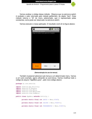 www.mecatronicadegaragem.blogspot.com
              Apostila de Android – Programando passo a passo 3ª Edição



     }

     Vamos analisar o código desse método. Observe que na estrutura switch
é avaliado o valor retornado pelo método getItemId(), do objeto “item”. Esse
método retorna o “Id” do menu selecionado, que é representado pelas
constantes, como pode ser observado na estrutura switch.

    Vamos executar a nossa aplicação. O resultado você vê na figura abaixo:




                          (Demonstração do uso de menus)

     Também é possível adicionar sub-menus a um determinado menu. Vamos
a um outro exemplo, agora utilizando os sub-menus. Vamos modificar todo o
código do arquivo “AppMenu.java” , pelo novo código abaixo:

package br.com.android;

import   android.app.Activity;
import   android.os.Bundle;
import   android.view.Menu;
import   android.view.MenuItem;
import   android.view.SubMenu;

public class AppMenu extends Activity {

         private static final int ABRIR = Menu.FIRST;

         private static final int SALVAR = Menu.FIRST+1;

         private static final int FERRAMENTAS = Menu.FIRST+2;




                                                                          115
 