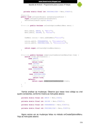www.mecatronicadegaragem.blogspot.com
             Apostila de Android – Programando passo a passo 3ª Edição



        private static final int PERSONALIZAR = Menu.FIRST+3;

    @Override
    public void onCreate(Bundle savedInstanceState) {
        super.onCreate(savedInstanceState);
        setContentView(R.layout.main);
    }

    @Override public boolean onCreateOptionsMenu(Menu menu) {


         menu.add(0, ABRIR, 0, "Abrir");
         menu.add(0, SALVAR, 0, "Salvar");


         SubMenu outros = menu.addSubMenu("Outros");

         outros.add(0, FERRAMENTAS, 0, "Ferramentas");
         outros.add(0, PERSONALIZAR, 0, "Personalizar");


         return super.onCreateOptionsMenu(menu);
    }


    @Override public boolean onOptionsItemSelected(MenuItem item) {
        switch (item.getItemId()) {
            case ABRIR:
               //Executa algo
                return true;
            case SALVAR:
               //Executa algo
                return true;
            case FERRAMENTAS:
                //Executa algo
                 return true;
             case PERSONALIZAR:
                //Executa algo
                 return true;
            default:
                return super.onOptionsItemSelected(item);
        }
    }
     }


     Vamos analisar as mudanças. Observe que nesse novo código eu criei
quatro constantes, conforme mostra as instruções abaixo:

    private static final int ABRIR = Menu.FIRST;

    private static final int SALVAR = Menu.FIRST+1;

    private static final int FERRAMENTAS = Menu.FIRST+2;

    private static final int PERSONALIZAR = Menu.FIRST+3;



     Agora vamos ver as mudanças feitas no método onCreateOptionsMenu.
Veja as instruções abaixo:


                                                                         116
 