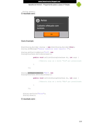 www.mecatronicadegaragem.blogspot.com
         Apostila de Android – Programando passo a passo 3ª Edição



 dialog.show();
O resultado será :




Outro Exemplo:


AlertDialog.Builder dialog = new AlertDialog.Builder(this);
dialog.setMessage("Deseja cadastrar esse registro ?");

dialog.setPositiveButton("Sim", new
DialogInterface.OnClickListener(){

               public void onClick(DialogInterface di, int arg) {

                       //Executa algo se o botão "Sim" por pressionado

               }

        });


dialog.setNegativeButton("Não", new
DialogInterface.OnClickListener(){

               public void onClick(DialogInterface di, int arg) {

                       //Executa algo se o botão "Não" por pressionado

               }

        });


  dialog.setTitle("Aviso");
  dialog.show();

O resultado será :




                                                                     119
 