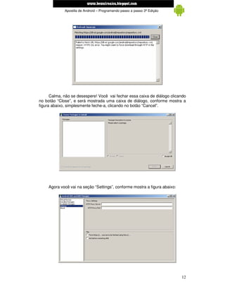 www.mecatronicadegaragem.blogspot.com
             Apostila de Android – Programando passo a passo 3ª Edição




      Calma, não se desespere! Você vai fechar essa caixa de diálogo clicando
no botão “Close”, e será mostrada uma caixa de diálogo, conforme mostra a
figura abaixo, simplesmente feche-a, clicando no botão “Cancel”.




     Agora você vai na seção “Settings”, conforme mostra a figura abaixo:




                                                                            12
 