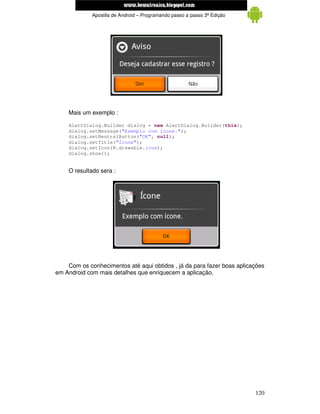 www.mecatronicadegaragem.blogspot.com
             Apostila de Android – Programando passo a passo 3ª Edição




    Mais um exemplo :

    AlertDialog.Builder dialog = new AlertDialog.Builder(this);
    dialog.setMessage("Exemplo com ícone.");
    dialog.setNeutralButton("OK", null);
    dialog.setTitle("Ícone");
    dialog.setIcon(R.drawable.icon);
    dialog.show();


    O resultado sera :




    Com os conhecimentos até aqui obtidos , já da para fazer boas aplicações
em Android com mais detalhes que enriquecem a aplicação.




                                                                         120
 