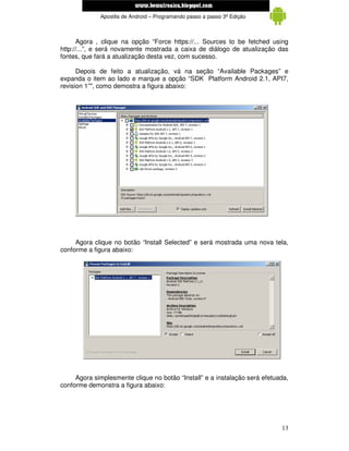 www.mecatronicadegaragem.blogspot.com
             Apostila de Android – Programando passo a passo 3ª Edição



      Agora , clique na opção “Force https://... Sources to be fetched using
http://...”, e será novamente mostrada a caixa de diálogo de atualização das
fontes, que fará a atualização desta vez, com sucesso.

      Depois de feito a atualização, vá na seção “Available Packages” e
expanda o item ao lado e marque a opção “SDK Platform Android 2.1, API7,
revision 1”", como demostra a figura abaixo:




     Agora clique no botão “Install Selected” e será mostrada uma nova tela,
conforme a figura abaixo:




     Agora simplesmente clique no botão “Install” e a instalação será efetuada,
conforme demonstra a figura abaixo:




                                                                            13
 