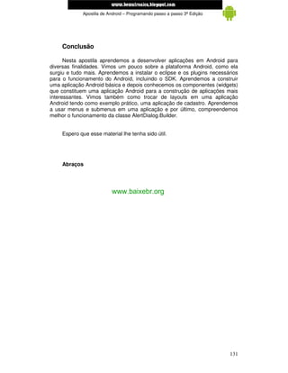 www.mecatronicadegaragem.blogspot.com
             Apostila de Android – Programando passo a passo 3ª Edição




     Conclusão

      Nesta apostila aprendemos a desenvolver aplicações em Android para
diversas finalidades. Vimos um pouco sobre a plataforma Android, como ela
surgiu e tudo mais. Aprendemos a instalar o eclipse e os plugins necessários
para o funcionamento do Android, incluindo o SDK. Aprendemos a construir
uma aplicação Android básica e depois conhecemos os componentes (widgets)
que constituem uma aplicação Android para a construção de aplicações mais
interessantes. Vimos também como trocar de layouts em uma aplicação
Android tendo como exemplo prático, uma aplicação de cadastro. Aprendemos
a usar menus e submenus em uma aplicação e por último, compreendemos
melhor o funcionamento da classe AlertDialog.Builder.


     Espero que esse material lhe tenha sido útil.




     Abraços




                          www.baixebr.org




                                                                         131
 