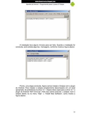 www.mecatronicadegaragem.blogspot.com
              Apostila de Android – Programando passo a passo 3ª Edição




     A instalação leva alguns minutos para ser feita. Quando a instalação for
concluída, será exibida algumas mensagens, conforme mostra a figura abaixo:




      Pronto, uma etapa concluída. Agora vamos instalar o Eclipse com o plugin
do Android. Para instalar o eclipse simplesmente descompacte em um local
apropriado, de preferência no drive “C:”. Depois disso copie para o drive “C:” o
plugin do Android “ADT-0.9.6.zip”. Feito isso vamos executar o eclipse. Com o
eclipse aberto na no menu “help” -> “Install New Software”, como mostra a
figura abaixo:




                                                                               14
 