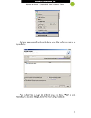 www.mecatronicadegaragem.blogspot.com
            Apostila de Android – Programando passo a passo 3ª Edição




      Ao fazer esse procedimento será aberta uma tela conforme mostra a
figura abaixo:




     Para instalarmos o plugin do android, clique no botão “Add”, e será
mostrada uma caixa de diálogo, conforme mostra a figura abaixo:




                                                                        15
 