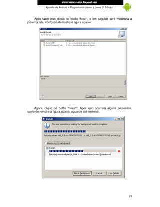 www.mecatronicadegaragem.blogspot.com
            Apostila de Android – Programando passo a passo 3ª Edição



     Após fazer isso clique no botão “Next”, e em seguida será mostrada a
próxima tela, conforme demostra a figura abaixo:




    Agora, clique no botão “Finish”. Após isso ocorrerá alguns processos,
como demonstra a figura abaixo, aguarde até terminar.




                                                                        18
 