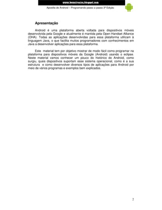 www.mecatronicadegaragem.blogspot.com
             Apostila de Android – Programando passo a passo 3ª Edição




     Apresentação
     Android é uma plataforma aberta voltada para dispositivos móveis
desenvolvida pela Google e atualmente é mantida pela Open Handset Alliance
(OHA). Todas as aplicações desenvolvidas para essa plataforma utilizam à
linguagem Java, o que facilita muitos programadores com conhecimentos em
Java a desenvolver aplicações para essa plataforma.

      Este material tem por objetivo mostrar de modo fácil como programar na
plataforma para dispositivos móveis da Google (Android) usando o eclipse.
Neste material vamos conhecer um pouco do histórico do Android, como
surgiu, quais dispositivos suportam esse sistema operacional, como é a sua
estrutura e como desenvolver diversos tipos de aplicações para Android por
meio de vários programas e exemplos bem explicados.




                                                                          2
 