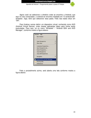 www.mecatronicadegaragem.blogspot.com
             Apostila de Android – Programando passo a passo 3ª Edição




     Agora você vai selecionar o diretório onde se encontra o Android, que
aqui no meu computador, o android se encontra instalado em “C:android-sdk-
windows”, logo, terei que selecionar essa pasta. Feito isso basta clicar em
“OK”.

     Para finalizar vamos definir um dispositivo virtual, conhecido como AVD
(Android Virtual Device), onde nossas aplicações daqui para frente serão
executadas. Para isso, vá no menu “Windows” / “Android SDK and AVD
Manager”, conforme mostra a figura abaixo:




      Feito o procedimento acima, será aberta uma tela conforme mostra a
figura abaixo:




                                                                         20
 