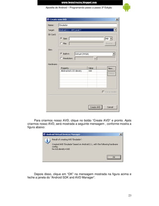 www.mecatronicadegaragem.blogspot.com
             Apostila de Android – Programando passo a passo 3ª Edição




      Para criarmos nosso AVD, clique no botão “Create AVD” e pronto. Após
criarmos nosso AVD, será mostrada a seguinte mensagem , conforme mostra a
figura abaixo:




     Depois disso, clique em “OK” na mensagem mostrada na figura acima e
feche a janela do “Android SDK and AVD Manager”.




                                                                         23
 