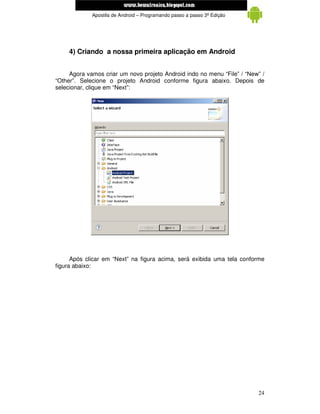 www.mecatronicadegaragem.blogspot.com
             Apostila de Android – Programando passo a passo 3ª Edição




     4) Criando a nossa primeira aplicação em Android


     Agora vamos criar um novo projeto Android indo no menu “File” / “New” /
“Other”. Selecione o projeto Android conforme figura abaixo. Depois de
selecionar, clique em “Next”:




      Após clicar em “Next” na figura acima, será exibida uma tela conforme
figura abaixo:




                                                                         24
 