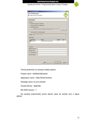 www.mecatronicadegaragem.blogspot.com
            Apostila de Android – Programando passo a passo 3ª Edição




    Vamos preencher os campos citados abaixo:

    Project name : HelloWorldAndroid

    Application name : Hello World Android

    Package name: br.com.android

    Create Activity : AppHello

    Min SDK Version : 7

     Os campos preenchidos acima devem estar de acordo com a figura
abaixo:




                                                                        25
 