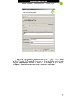 www.mecatronicadegaragem.blogspot.com
             Apostila de Android – Programando passo a passo 3ª Edição




     Depois de tudo preenchido basta clicar no botão “Finish” e pronto, nosso
projeto foi criado. Em Package Explorer, vamos dar uma olhada na estrutura do
Projeto, simplesmente clicando no botão “+”. É só seguir a figura abaixo,
aproveite e abra o arquivo AppHello.java , conforme figura abaixo:




                                                                          26
 