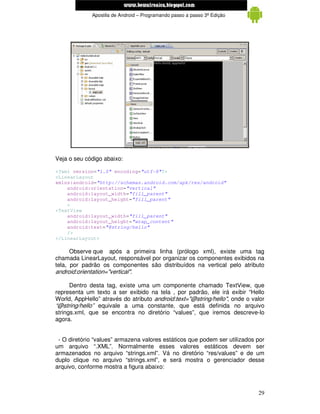 www.mecatronicadegaragem.blogspot.com
             Apostila de Android – Programando passo a passo 3ª Edição




Veja o seu código abaixo:

<?xml version="1.0" encoding="utf-8"?>
<LinearLayout
xmlns:android="http://schemas.android.com/apk/res/android"
    android:orientation="vertical"
    android:layout_width="fill_parent"
    android:layout_height="fill_parent"
    >
<TextView
    android:layout_width="fill_parent"
    android:layout_height="wrap_content"
    android:text="@string/hello"
    />
</LinearLayout>

      Observe que após a primeira linha (prólogo xml), existe uma tag
chamada LinearLayout, responsável por organizar os componentes exibidos na
tela, por padrão os componentes são distribuídos na vertical pelo atributo
android:orientation="vertical".

      Dentro desta tag, existe uma um componente chamado TextView, que
representa um texto a ser exibido na tela , por padrão, ele irá exibir “Hello
World, AppHello” através do atributo android:text="@string/hello", onde o valor
“@string/hello” equivale a uma constante, que está definida no arquivo
strings.xml, que se encontra no diretório “values”, que iremos descreve-lo
agora.


 - O diretório “values” armazena valores estáticos que podem ser utilizados por
um arquivo “.XML”. Normalmente esses valores estáticos devem ser
armazenados no arquivo “strings.xml”. Vá no diretório “res/values” e de um
duplo clique no arquivo “strings.xml”, e será mostra o gerenciador desse
arquivo, conforme mostra a figura abaixo:



                                                                            29
 
