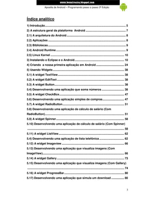 www.mecatronicadegaragem.blogspot.com
                     Apostila de Android – Programando passo a passo 3ª Edição




Índice analítico
1) Introdução..................................................................................................... 5
2) A estrutura geral da plataforma Android .................................................. 7
2.1) A arquitetura do Android.......................................................................... 8
2.2) Aplicações ................................................................................................. 8
2.3) Bibliotecas ................................................................................................. 9
2.4) Android Runtime ....................................................................................... 9
2.5) Linux Kernel ............................................................................................ 10
3) Instalando o Eclipse e o Android.............................................................. 10
4) Criando a nossa primeira aplicação em Android ................................... 24
5) Usando Widgets ......................................................................................... 38
5.1) A widget TextView................................................................................... 38
5.2) A widget EditText .................................................................................... 38
5.3) A widget Button....................................................................................... 38
5.4) Desenvolvendo uma aplicação que soma números ............................ 38
5.5) A widget CheckBox................................................................................. 47
5.6) Desenvolvendo uma aplicação simples de compras........................... 47
5.7) A widget RadioButton............................................................................. 51
5.8) Desenvolvendo uma aplicação de cálculo de salário (Com
RadioButton)................................................................................................... 51
5.9) A widget Spinner..................................................................................... 58
5.10) Desenvolvendo uma aplicação de cálculo de salário (Com Spinner)
......................................................................................................................... 58
5.11) A widget ListView.................................................................................. 62
5.4) Desenvolvendo uma aplicação de lista telefônica ............................... 62
5.12) A widget Imageview .............................................................................. 66
5.13) Desenvolvendo uma aplicação que visualiza imagens (Com
ImageView)...................................................................................................... 66
5.14) A widget Gallery .................................................................................... 73
5.15) Desenvolvendo uma aplicação que visualiza imagens (Com Gallery)
......................................................................................................................... 74
5.16) A widget ProgressBar........................................................................... 80
5.17) Desenvolvendo uma aplicação que simula um download ................ 80



                                                                                                                          3
 