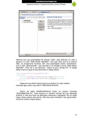 www.mecatronicadegaragem.blogspot.com
             Apostila de Android – Programando passo a passo 3ª Edição




Observe que nas propriedades do atributo “hello”, está atribuído um valor a
ela,que é o valor “Hello World, AppHello!”, isso quer dizer que lá no arquivo
XML, no componente TextView, tem uma propriedade chama “android:text”,
com o valor “@string/hello” , que equivale a na verdade a string “Hello World,
AppHello!”. Para ver a sua estrutura , clique na guia “strings.xml”. O código
desse arquivo é igual ao que demonstra o código abaixo:

<?xml version="1.0" encoding="utf-8"?>
<resources>
    <string name="hello">Hello World, AppHello!</string>
    <string name="app_name">Hello World Android</string>
</resources>

    Observem que dentro desse arquivo eu declaro um valor estático
chamado app_name, cujo valor é “Hello World Android”.


      Dentro da pasta HelloWorldAndroid existe um arquivo chamado
“AndroidManifest.xml” Esse arquivo é o sistema nervoso de uma aplicação
Android. É nele que ficam as definições referentes à aplicação. De um duplo
clique nesse arquivo para abri-lo, feito isso será mostrado o seu gerenciador,
conforme mostra a figura abaixo:




                                                                           30
 
