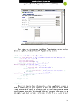 www.mecatronicadegaragem.blogspot.com
              Apostila de Android – Programando passo a passo 3ª Edição




      Bom, o que nos interessa aqui é o código. Para visualizarmos seu código,
clique na seção “AndroidManifest.xml”. Veja seu código abaixo:


<?xml version="1.0" encoding="utf-8"?>
<manifest xmlns:android="http://schemas.android.com/apk/res/android"
      package="br.com.android"
      android:versionCode="1"
      android:versionName="1.0">
    <application android:icon="@drawable/icon"
android:label="@string/app_name">
        <activity android:name=".AppHello"
                  android:label="@string/app_name">
            <intent-filter>
                <action android:name="android.intent.action.MAIN" />
                <category
android:name="android.intent.category.LAUNCHER" />
            </intent-filter>
        </activity>

    </application>


</manifest>

      Observem algumas tags interessantes. A tag <application> possui o
atributo android:icon, no qual especifico o ícone da aplicação. Como havia
citado anteriormente, todas as imagens ficam no diretório drawable e nesse
diretório existe um arquivo de chamado “icon.png” que será o ícone da minha
aplicação. Logo, para usar esse ícone neste atributo, deve-se passar o valor




                                                                           31
 
