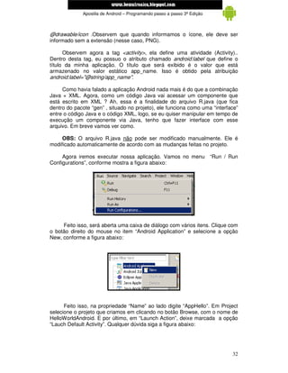 www.mecatronicadegaragem.blogspot.com
             Apostila de Android – Programando passo a passo 3ª Edição



@drawable/icon .Observem que quando informamos o ícone, ele deve ser
informado sem a extensão (nesse caso, PNG).

      Observem agora a tag <activity>, ela define uma atividade (Activity)..
Dentro desta tag, eu possuo o atributo chamado android:label que define o
título da minha aplicação. O título que será exibido é o valor que está
armazenado no valor estático app_name. Isso é obtido pela atribuição
android:label="@string/app_name".

     Como havia falado a aplicação Android nada mais é do que a combinação
Java + XML. Agora, como um código Java vai acessar um componente que
está escrito em XML ? Ah, essa é a finalidade do arquivo R.java (que fica
dentro do pacote “gen” , situado no projeto), ele funciona como uma “interface”
entre o código Java e o código XML, logo, se eu quiser manipular em tempo de
execução um componente via Java, tenho que fazer interface com esse
arquivo. Em breve vamos ver como.

     OBS: O arquivo R.java não pode ser modificado manualmente. Ele é
modificado automaticamente de acordo com as mudanças feitas no projeto.

     Agora iremos executar nossa aplicação. Vamos no menu “Run / Run
Configurations”, conforme mostra a figura abaixo:




     Feito isso, será aberta uma caixa de diálogo com vários itens. Clique com
o botão direito do mouse no item “Android Application” e selecione a opção
New, conforme a figura abaixo:




      Feito isso, na propriedade “Name” ao lado digite “AppHello”. Em Project
selecione o projeto que criamos em clicando no botão Browse, com o nome de
HelloWorldAndroid. E por último, em “Launch Action”, deixe marcada a opção
“Lauch Default Activity”. Qualquer dúvida siga a figura abaixo:




                                                                            32
 